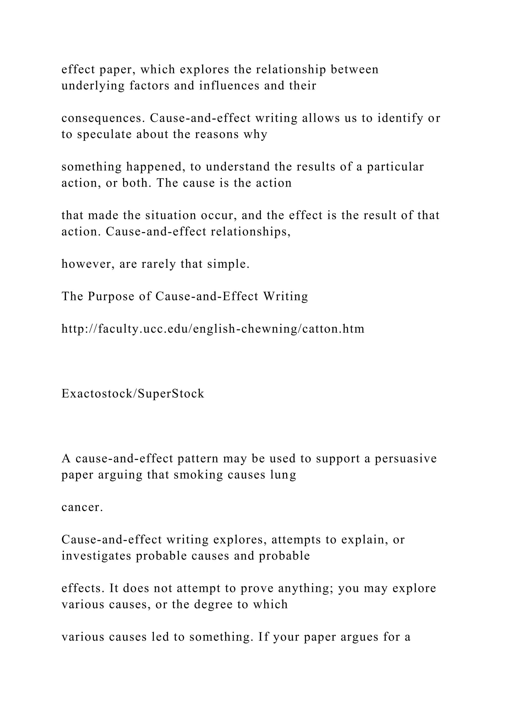 effect paper, which explores the relationship between
underlying factors and influences and their
consequences. Cause-and-effect writing allows us to identify or
to speculate about the reasons why
something happened, to understand the results of a particular
action, or both. The cause is the action
that made the situation occur, and the effect is the result of that
action. Cause-and-effect relationships,
however, are rarely that simple.
The Purpose of Cause-and-Effect Writing
http://faculty.ucc.edu/english-chewning/catton.htm
Exactostock/SuperStock
A cause-and-effect pattern may be used to support a persuasive
paper arguing that smoking causes lung
cancer.
Cause-and-effect writing explores, attempts to explain, or
investigates probable causes and probable
effects. It does not attempt to prove anything; you may explore
various causes, or the degree to which
various causes led to something. If your paper argues for a
 