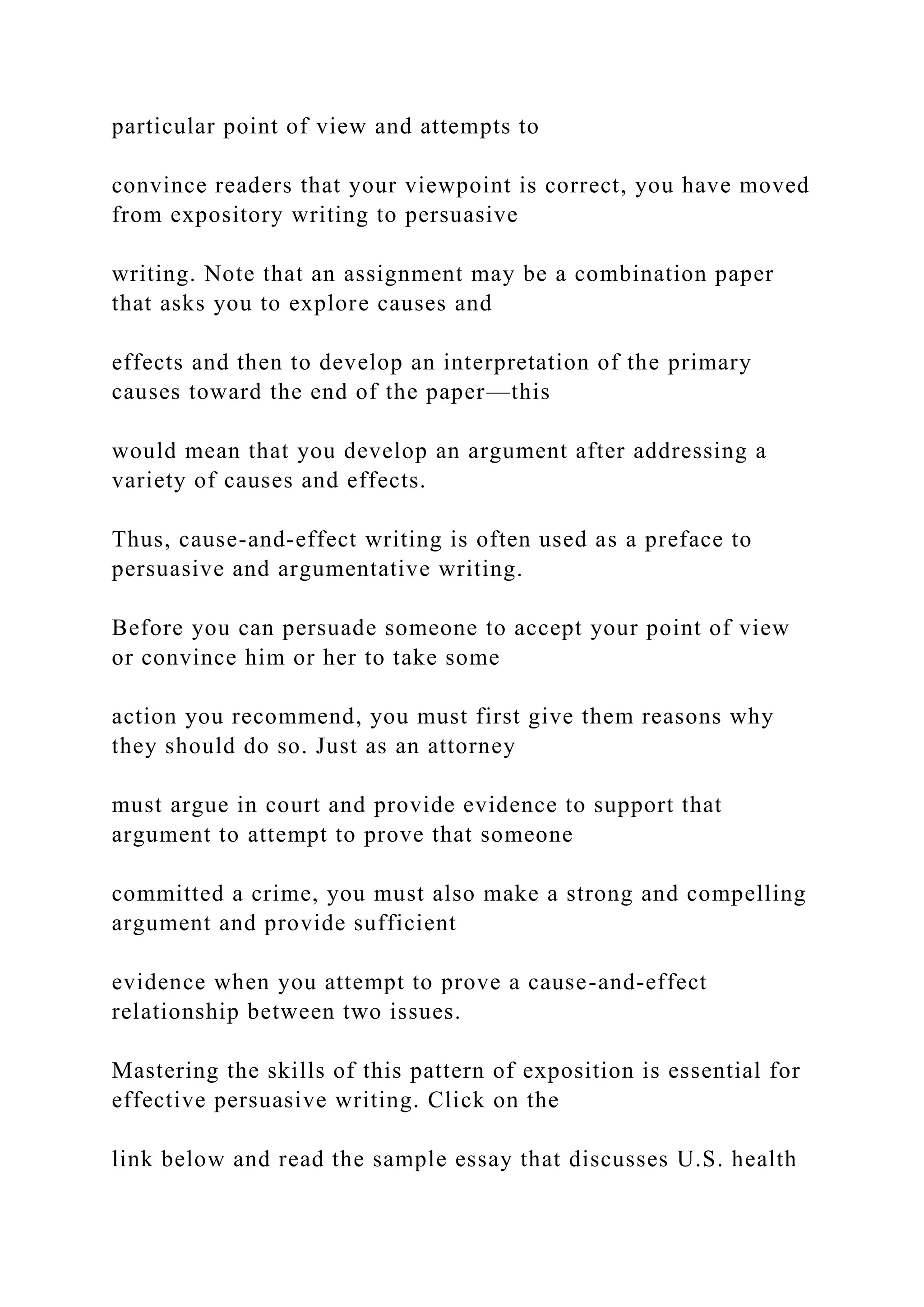 particular point of view and attempts to
convince readers that your viewpoint is correct, you have moved
from expository writing to persuasive
writing. Note that an assignment may be a combination paper
that asks you to explore causes and
effects and then to develop an interpretation of the primary
causes toward the end of the paper—this
would mean that you develop an argument after addressing a
variety of causes and effects.
Thus, cause-and-effect writing is often used as a preface to
persuasive and argumentative writing.
Before you can persuade someone to accept your point of view
or convince him or her to take some
action you recommend, you must first give them reasons why
they should do so. Just as an attorney
must argue in court and provide evidence to support that
argument to attempt to prove that someone
committed a crime, you must also make a strong and compelling
argument and provide sufficient
evidence when you attempt to prove a cause-and-effect
relationship between two issues.
Mastering the skills of this pattern of exposition is essential for
effective persuasive writing. Click on the
link below and read the sample essay that discusses U.S. health
 