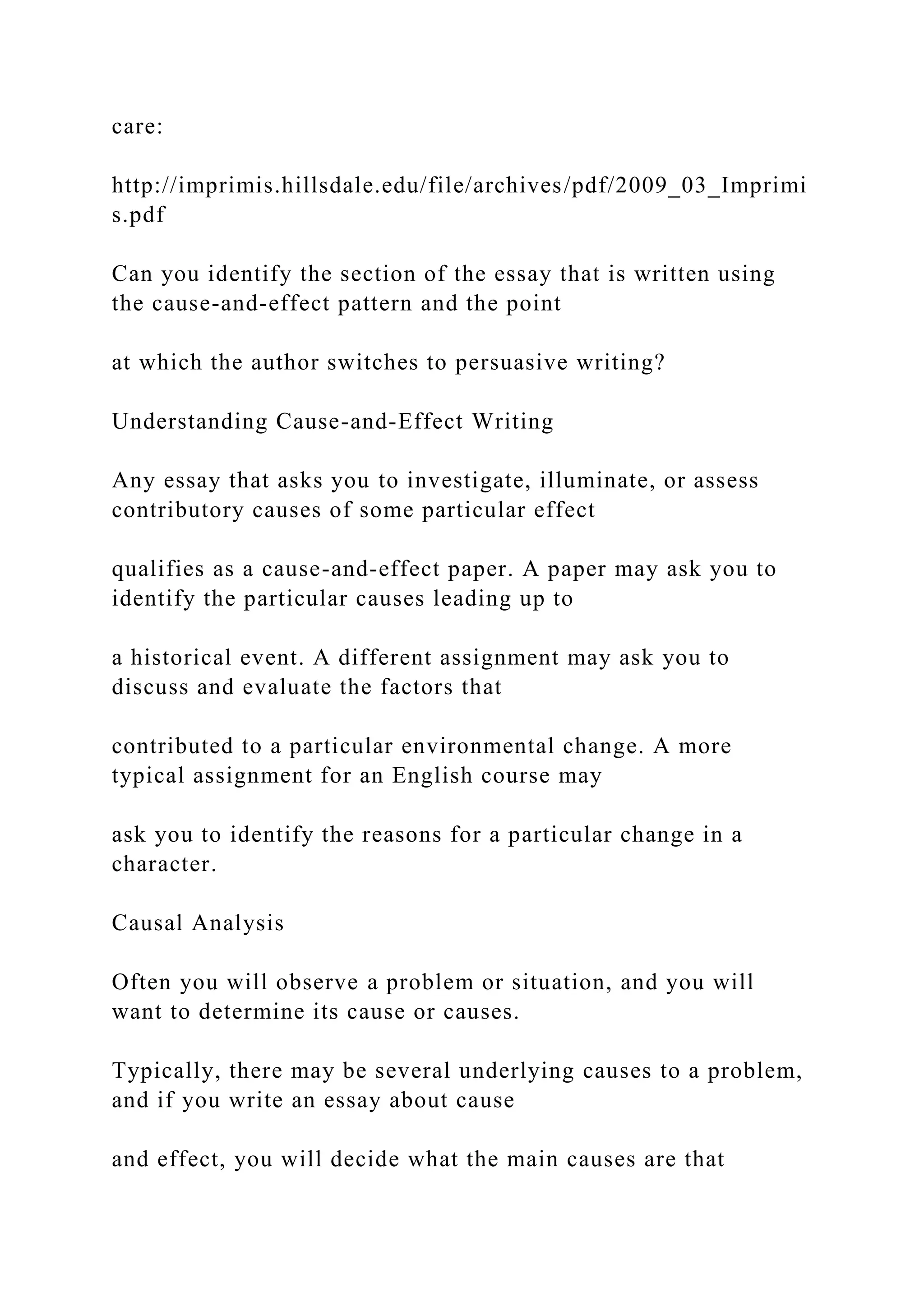 care:
http://imprimis.hillsdale.edu/file/archives/pdf/2009_03_Imprimi
s.pdf
Can you identify the section of the essay that is written using
the cause-and-effect pattern and the point
at which the author switches to persuasive writing?
Understanding Cause-and-Effect Writing
Any essay that asks you to investigate, illuminate, or assess
contributory causes of some particular effect
qualifies as a cause-and-effect paper. A paper may ask you to
identify the particular causes leading up to
a historical event. A different assignment may ask you to
discuss and evaluate the factors that
contributed to a particular environmental change. A more
typical assignment for an English course may
ask you to identify the reasons for a particular change in a
character.
Causal Analysis
Often you will observe a problem or situation, and you will
want to determine its cause or causes.
Typically, there may be several underlying causes to a problem,
and if you write an essay about cause
and effect, you will decide what the main causes are that
 