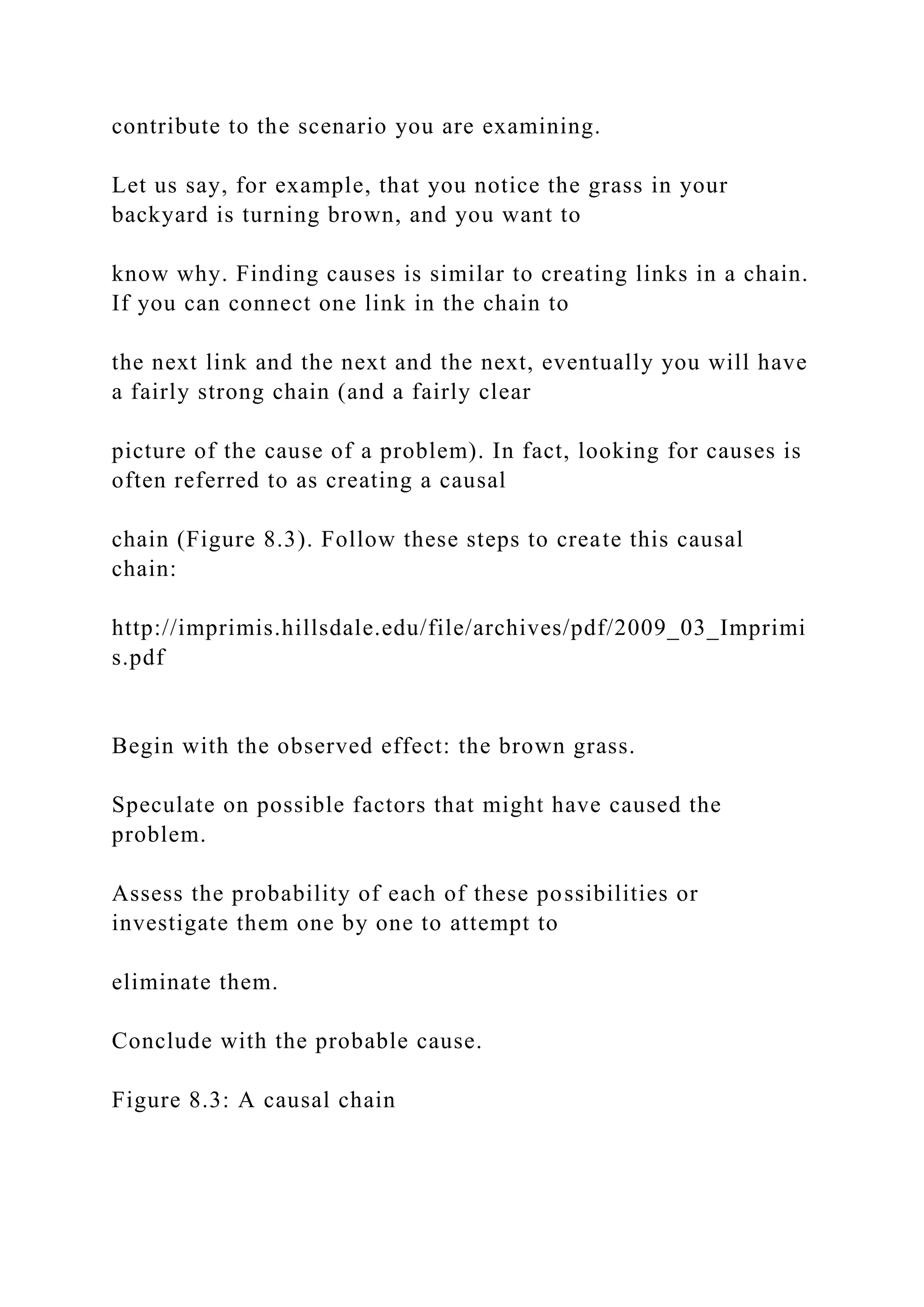 contribute to the scenario you are examining.
Let us say, for example, that you notice the grass in your
backyard is turning brown, and you want to
know why. Finding causes is similar to creating links in a chain.
If you can connect one link in the chain to
the next link and the next and the next, eventually you will have
a fairly strong chain (and a fairly clear
picture of the cause of a problem). In fact, looking for causes is
often referred to as creating a causal
chain (Figure 8.3). Follow these steps to create this causal
chain:
http://imprimis.hillsdale.edu/file/archives/pdf/2009_03_Imprimi
s.pdf
Begin with the observed effect: the brown grass.
Speculate on possible factors that might have caused the
problem.
Assess the probability of each of these possibilities or
investigate them one by one to attempt to
eliminate them.
Conclude with the probable cause.
Figure 8.3: A causal chain
 