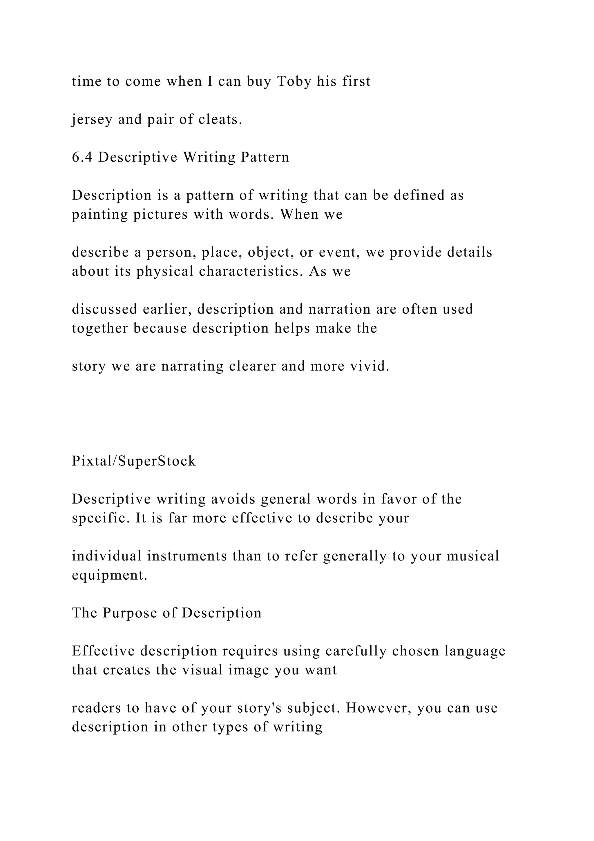 time to come when I can buy Toby his first
jersey and pair of cleats.
6.4 Descriptive Writing Pattern
Description is a pattern of writing that can be defined as
painting pictures with words. When we
describe a person, place, object, or event, we provide details
about its physical characteristics. As we
discussed earlier, description and narration are often used
together because description helps make the
story we are narrating clearer and more vivid.
Pixtal/SuperStock
Descriptive writing avoids general words in favor of the
specific. It is far more effective to describe your
individual instruments than to refer generally to your musical
equipment.
The Purpose of Description
Effective description requires using carefully chosen language
that creates the visual image you want
readers to have of your story's subject. However, you can use
description in other types of writing
 