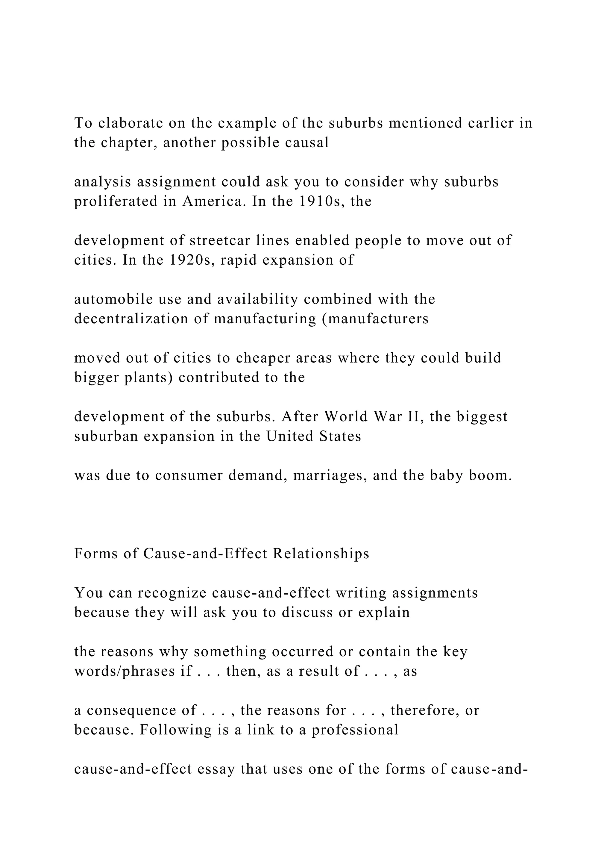 To elaborate on the example of the suburbs mentioned earlier in
the chapter, another possible causal
analysis assignment could ask you to consider why suburbs
proliferated in America. In the 1910s, the
development of streetcar lines enabled people to move out of
cities. In the 1920s, rapid expansion of
automobile use and availability combined with the
decentralization of manufacturing (manufacturers
moved out of cities to cheaper areas where they could build
bigger plants) contributed to the
development of the suburbs. After World War II, the biggest
suburban expansion in the United States
was due to consumer demand, marriages, and the baby boom.
Forms of Cause-and-Effect Relationships
You can recognize cause-and-effect writing assignments
because they will ask you to discuss or explain
the reasons why something occurred or contain the key
words/phrases if . . . then, as a result of . . . , as
a consequence of . . . , the reasons for . . . , therefore, or
because. Following is a link to a professional
cause-and-effect essay that uses one of the forms of cause-and-
 