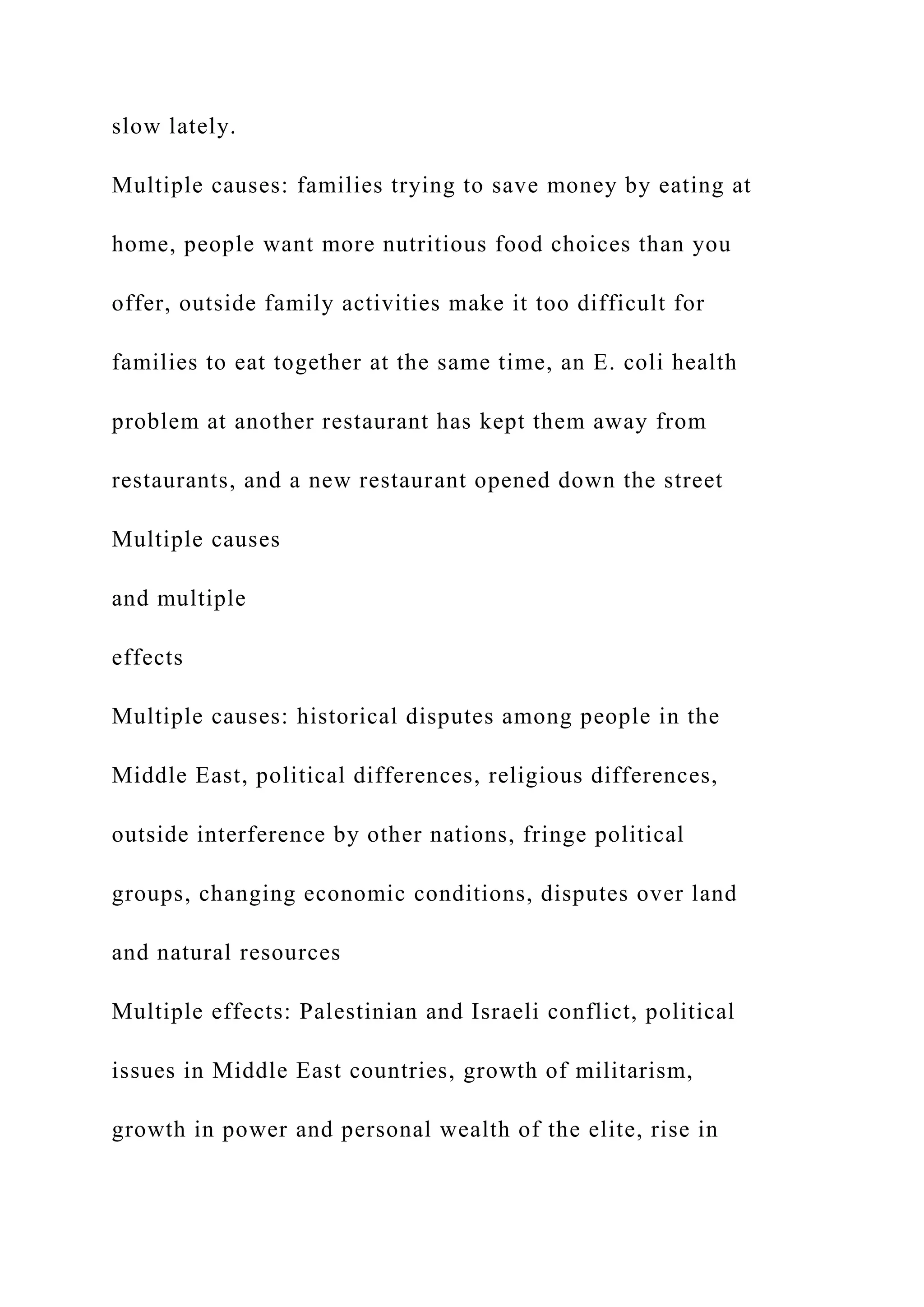 slow lately.
Multiple causes: families trying to save money by eating at
home, people want more nutritious food choices than you
offer, outside family activities make it too difficult for
families to eat together at the same time, an E. coli health
problem at another restaurant has kept them away from
restaurants, and a new restaurant opened down the street
Multiple causes
and multiple
effects
Multiple causes: historical disputes among people in the
Middle East, political differences, religious differences,
outside interference by other nations, fringe political
groups, changing economic conditions, disputes over land
and natural resources
Multiple effects: Palestinian and Israeli conflict, political
issues in Middle East countries, growth of militarism,
growth in power and personal wealth of the elite, rise in
 