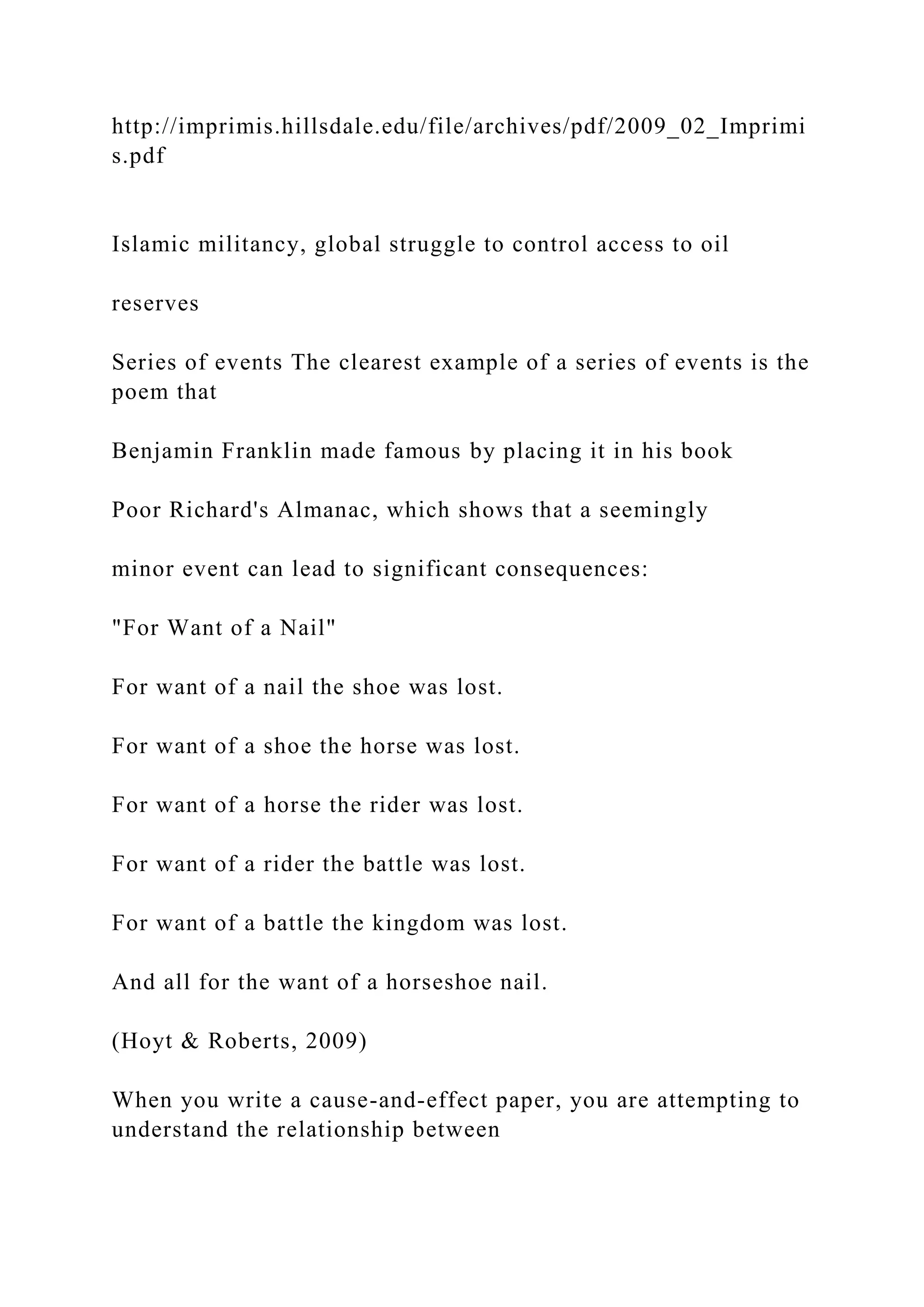 http://imprimis.hillsdale.edu/file/archives/pdf/2009_02_Imprimi
s.pdf
Islamic militancy, global struggle to control access to oil
reserves
Series of events The clearest example of a series of events is the
poem that
Benjamin Franklin made famous by placing it in his book
Poor Richard's Almanac, which shows that a seemingly
minor event can lead to significant consequences:
"For Want of a Nail"
For want of a nail the shoe was lost.
For want of a shoe the horse was lost.
For want of a horse the rider was lost.
For want of a rider the battle was lost.
For want of a battle the kingdom was lost.
And all for the want of a horseshoe nail.
(Hoyt & Roberts, 2009)
When you write a cause-and-effect paper, you are attempting to
understand the relationship between
 