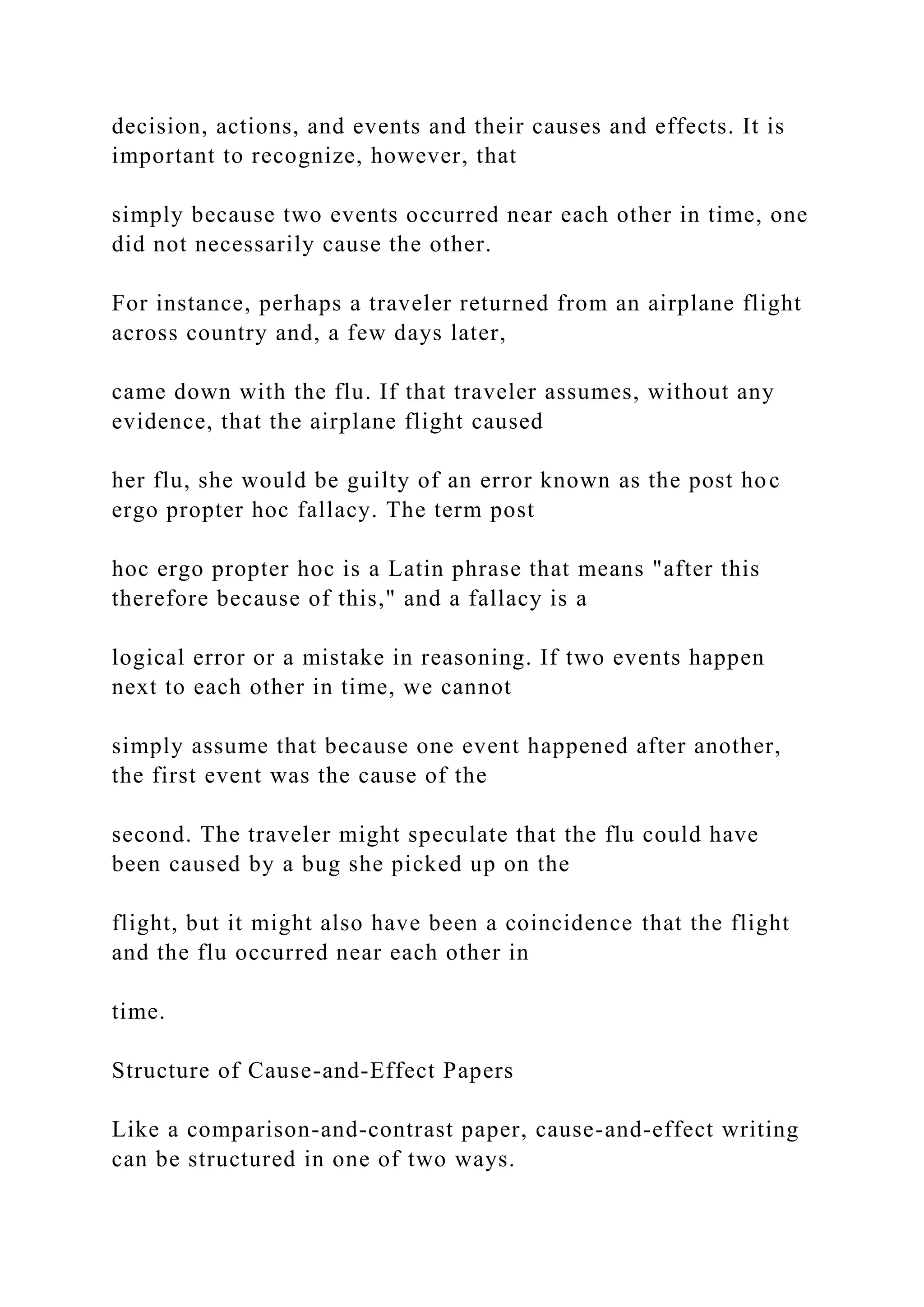 decision, actions, and events and their causes and effects. It is
important to recognize, however, that
simply because two events occurred near each other in time, one
did not necessarily cause the other.
For instance, perhaps a traveler returned from an airplane flight
across country and, a few days later,
came down with the flu. If that traveler assumes, without any
evidence, that the airplane flight caused
her flu, she would be guilty of an error known as the post hoc
ergo propter hoc fallacy. The term post
hoc ergo propter hoc is a Latin phrase that means "after this
therefore because of this," and a fallacy is a
logical error or a mistake in reasoning. If two events happen
next to each other in time, we cannot
simply assume that because one event happened after another,
the first event was the cause of the
second. The traveler might speculate that the flu could have
been caused by a bug she picked up on the
flight, but it might also have been a coincidence that the flight
and the flu occurred near each other in
time.
Structure of Cause-and-Effect Papers
Like a comparison-and-contrast paper, cause-and-effect writing
can be structured in one of two ways.
 