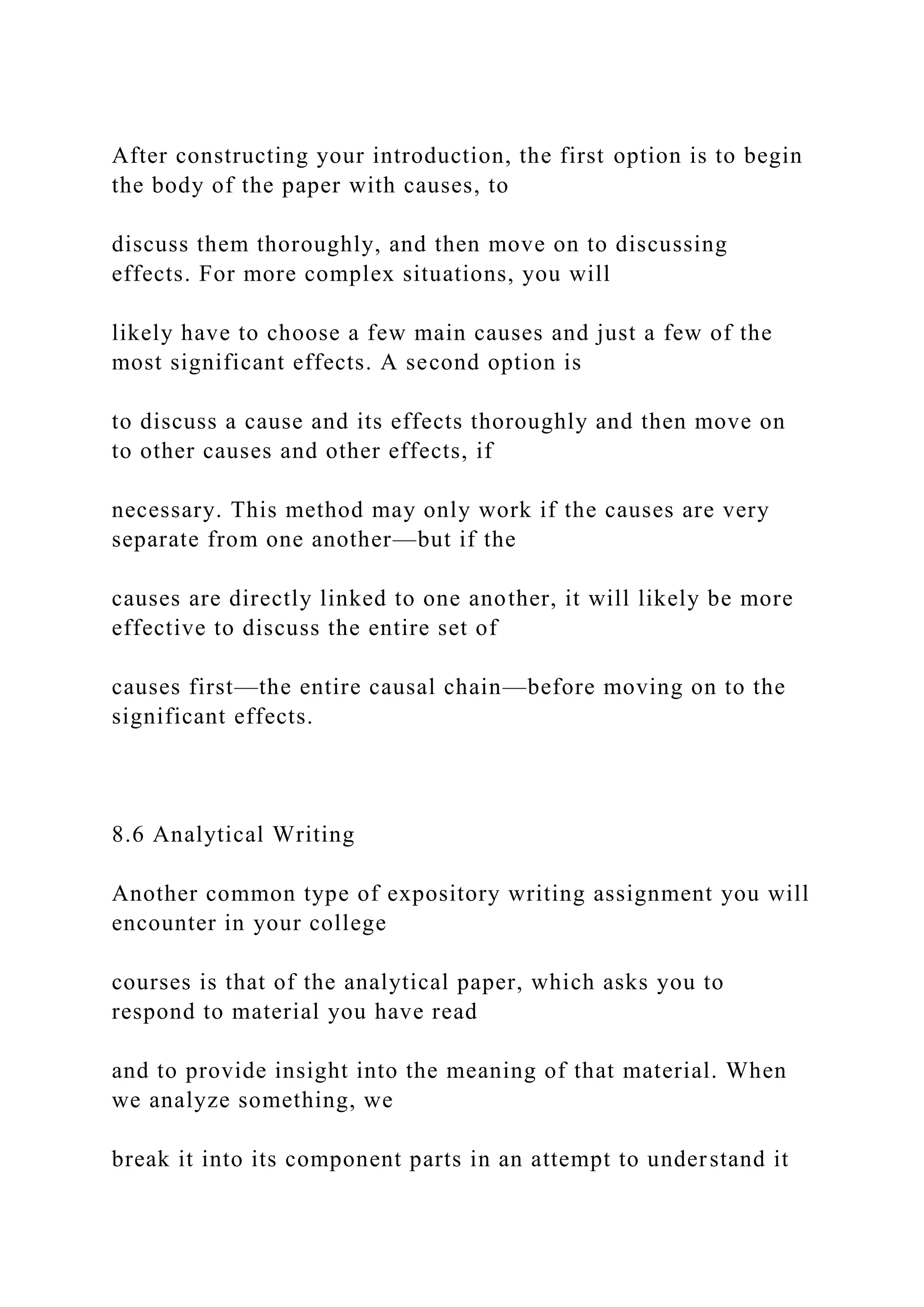 After constructing your introduction, the first option is to begin
the body of the paper with causes, to
discuss them thoroughly, and then move on to discussing
effects. For more complex situations, you will
likely have to choose a few main causes and just a few of the
most significant effects. A second option is
to discuss a cause and its effects thoroughly and then move on
to other causes and other effects, if
necessary. This method may only work if the causes are very
separate from one another—but if the
causes are directly linked to one another, it will likely be more
effective to discuss the entire set of
causes first—the entire causal chain—before moving on to the
significant effects.
8.6 Analytical Writing
Another common type of expository writing assignment you will
encounter in your college
courses is that of the analytical paper, which asks you to
respond to material you have read
and to provide insight into the meaning of that material. When
we analyze something, we
break it into its component parts in an attempt to understand it
 