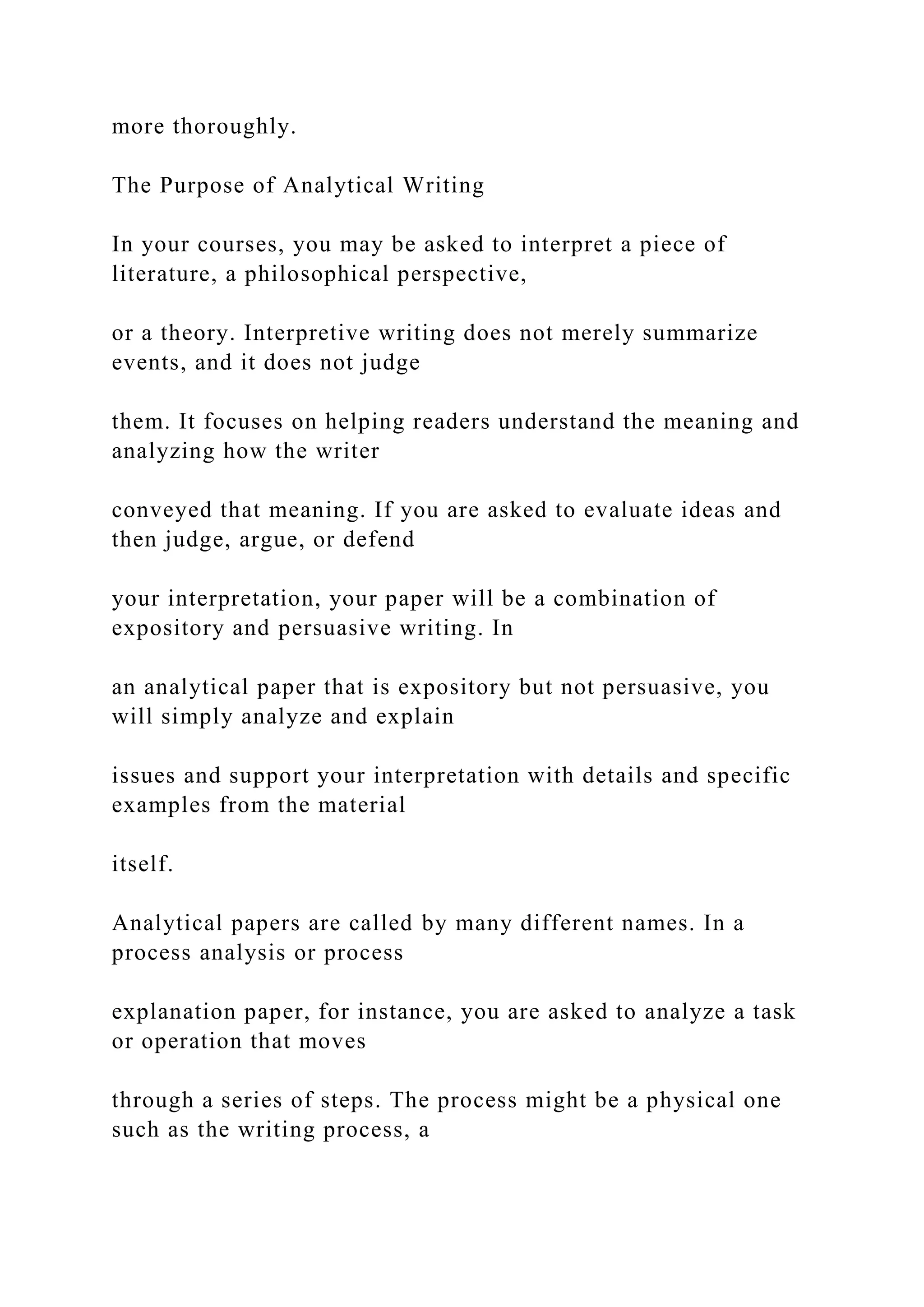 more thoroughly.
The Purpose of Analytical Writing
In your courses, you may be asked to interpret a piece of
literature, a philosophical perspective,
or a theory. Interpretive writing does not merely summarize
events, and it does not judge
them. It focuses on helping readers understand the meaning and
analyzing how the writer
conveyed that meaning. If you are asked to evaluate ideas and
then judge, argue, or defend
your interpretation, your paper will be a combination of
expository and persuasive writing. In
an analytical paper that is expository but not persuasive, you
will simply analyze and explain
issues and support your interpretation with details and specific
examples from the material
itself.
Analytical papers are called by many different names. In a
process analysis or process
explanation paper, for instance, you are asked to analyze a task
or operation that moves
through a series of steps. The process might be a physical one
such as the writing process, a
 