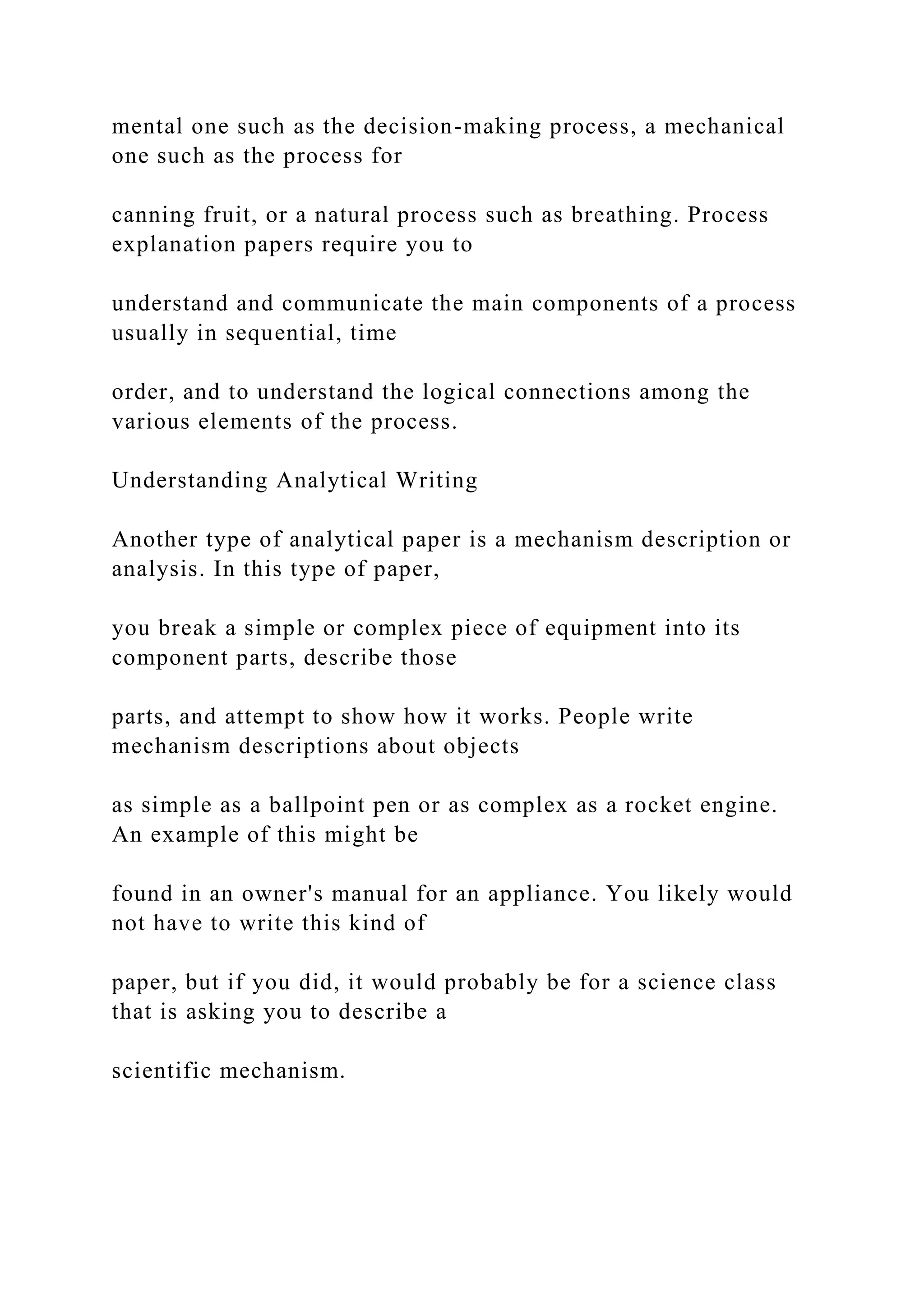 mental one such as the decision-making process, a mechanical
one such as the process for
canning fruit, or a natural process such as breathing. Process
explanation papers require you to
understand and communicate the main components of a process
usually in sequential, time
order, and to understand the logical connections among the
various elements of the process.
Understanding Analytical Writing
Another type of analytical paper is a mechanism description or
analysis. In this type of paper,
you break a simple or complex piece of equipment into its
component parts, describe those
parts, and attempt to show how it works. People write
mechanism descriptions about objects
as simple as a ballpoint pen or as complex as a rocket engine.
An example of this might be
found in an owner's manual for an appliance. You likely would
not have to write this kind of
paper, but if you did, it would probably be for a science class
that is asking you to describe a
scientific mechanism.
 