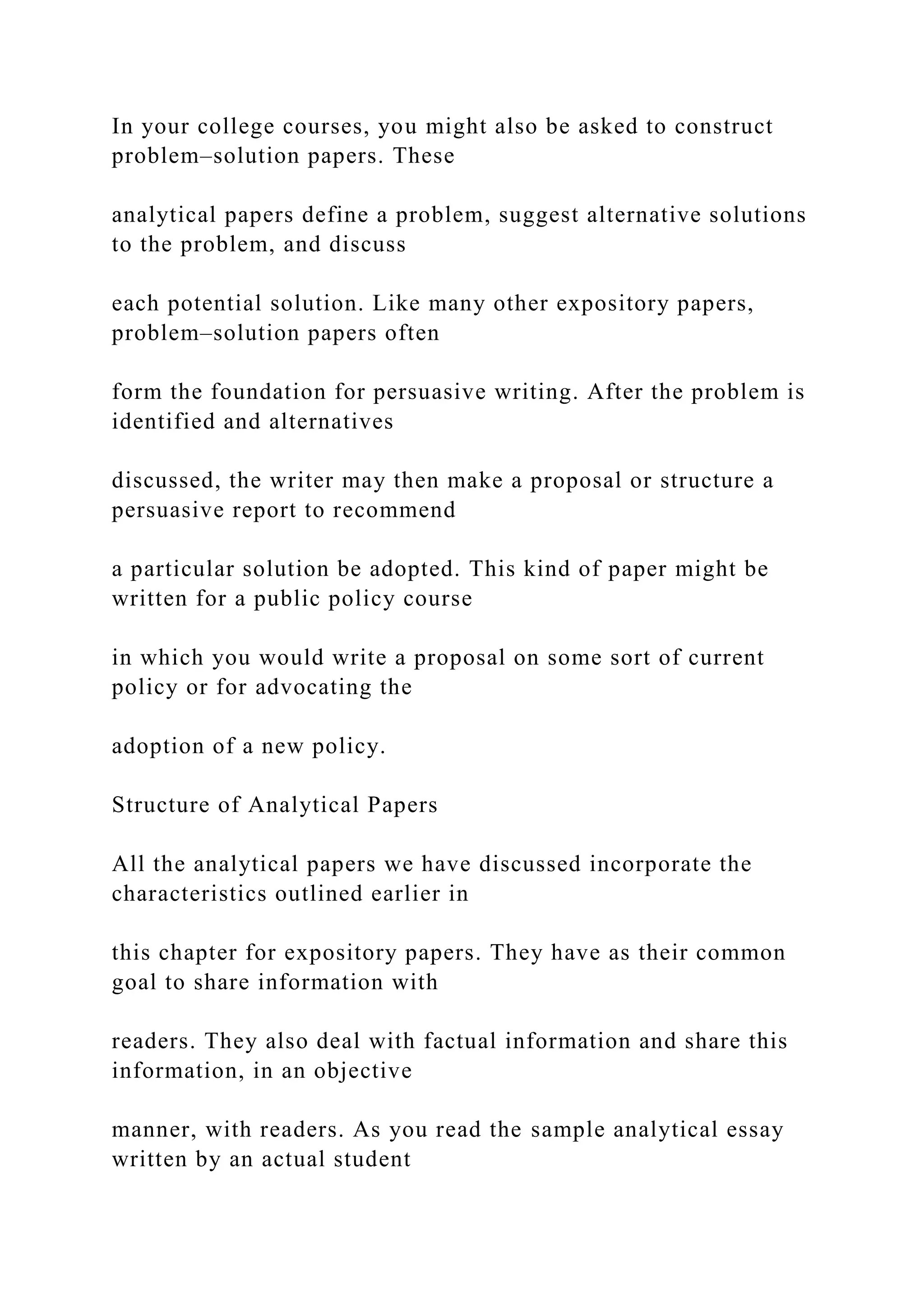 In your college courses, you might also be asked to construct
problem–solution papers. These
analytical papers define a problem, suggest alternative solutions
to the problem, and discuss
each potential solution. Like many other expository papers,
problem–solution papers often
form the foundation for persuasive writing. After the problem is
identified and alternatives
discussed, the writer may then make a proposal or structure a
persuasive report to recommend
a particular solution be adopted. This kind of paper might be
written for a public policy course
in which you would write a proposal on some sort of current
policy or for advocating the
adoption of a new policy.
Structure of Analytical Papers
All the analytical papers we have discussed incorporate the
characteristics outlined earlier in
this chapter for expository papers. They have as their common
goal to share information with
readers. They also deal with factual information and share this
information, in an objective
manner, with readers. As you read the sample analytical essay
written by an actual student
 