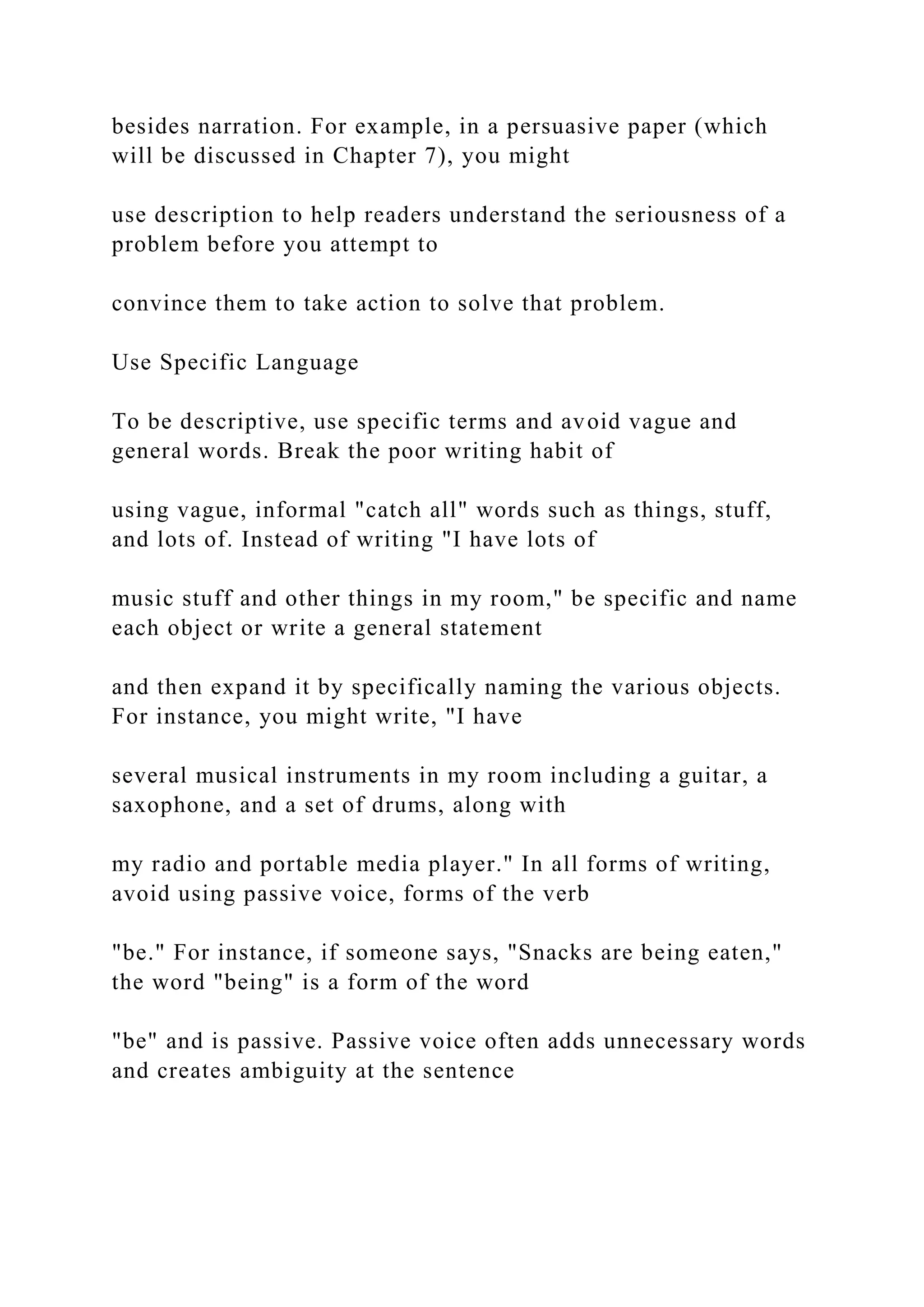besides narration. For example, in a persuasive paper (which
will be discussed in Chapter 7), you might
use description to help readers understand the seriousness of a
problem before you attempt to
convince them to take action to solve that problem.
Use Specific Language
To be descriptive, use specific terms and avoid vague and
general words. Break the poor writing habit of
using vague, informal "catch all" words such as things, stuff,
and lots of. Instead of writing "I have lots of
music stuff and other things in my room," be specific and name
each object or write a general statement
and then expand it by specifically naming the various objects.
For instance, you might write, "I have
several musical instruments in my room including a guitar, a
saxophone, and a set of drums, along with
my radio and portable media player." In all forms of writing,
avoid using passive voice, forms of the verb
"be." For instance, if someone says, "Snacks are being eaten,"
the word "being" is a form of the word
"be" and is passive. Passive voice often adds unnecessary words
and creates ambiguity at the sentence
 