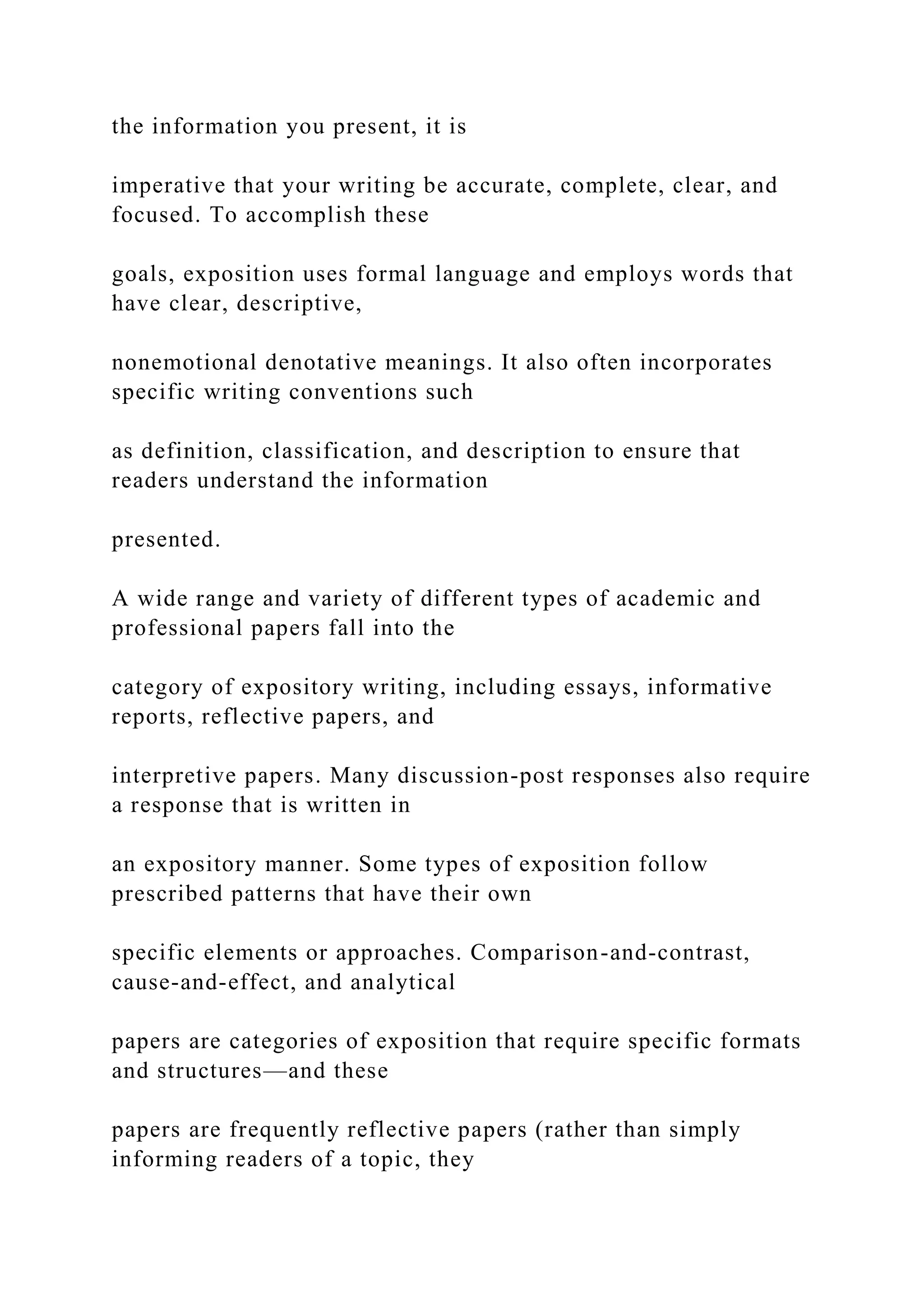 the information you present, it is
imperative that your writing be accurate, complete, clear, and
focused. To accomplish these
goals, exposition uses formal language and employs words that
have clear, descriptive,
nonemotional denotative meanings. It also often incorporates
specific writing conventions such
as definition, classification, and description to ensure that
readers understand the information
presented.
A wide range and variety of different types of academic and
professional papers fall into the
category of expository writing, including essays, informative
reports, reflective papers, and
interpretive papers. Many discussion-post responses also require
a response that is written in
an expository manner. Some types of exposition follow
prescribed patterns that have their own
specific elements or approaches. Comparison-and-contrast,
cause-and-effect, and analytical
papers are categories of exposition that require specific formats
and structures—and these
papers are frequently reflective papers (rather than simply
informing readers of a topic, they
 
