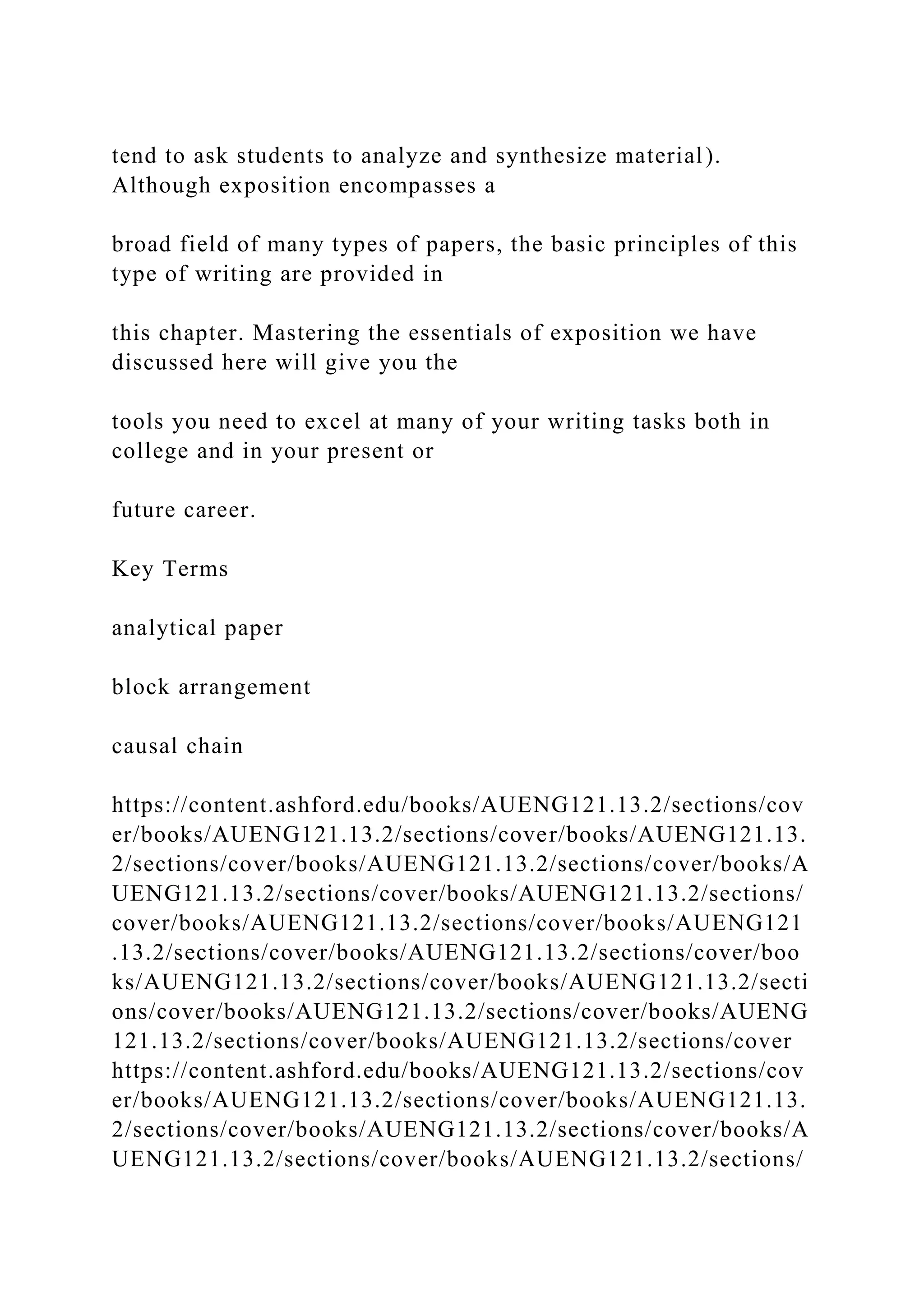 tend to ask students to analyze and synthesize material).
Although exposition encompasses a
broad field of many types of papers, the basic principles of this
type of writing are provided in
this chapter. Mastering the essentials of exposition we have
discussed here will give you the
tools you need to excel at many of your writing tasks both in
college and in your present or
future career.
Key Terms
analytical paper
block arrangement
causal chain
https://content.ashford.edu/books/AUENG121.13.2/sections/cov
er/books/AUENG121.13.2/sections/cover/books/AUENG121.13.
2/sections/cover/books/AUENG121.13.2/sections/cover/books/A
UENG121.13.2/sections/cover/books/AUENG121.13.2/sections/
cover/books/AUENG121.13.2/sections/cover/books/AUENG121
.13.2/sections/cover/books/AUENG121.13.2/sections/cover/boo
ks/AUENG121.13.2/sections/cover/books/AUENG121.13.2/secti
ons/cover/books/AUENG121.13.2/sections/cover/books/AUENG
121.13.2/sections/cover/books/AUENG121.13.2/sections/cover
https://content.ashford.edu/books/AUENG121.13.2/sections/cov
er/books/AUENG121.13.2/sections/cover/books/AUENG121.13.
2/sections/cover/books/AUENG121.13.2/sections/cover/books/A
UENG121.13.2/sections/cover/books/AUENG121.13.2/sections/
 