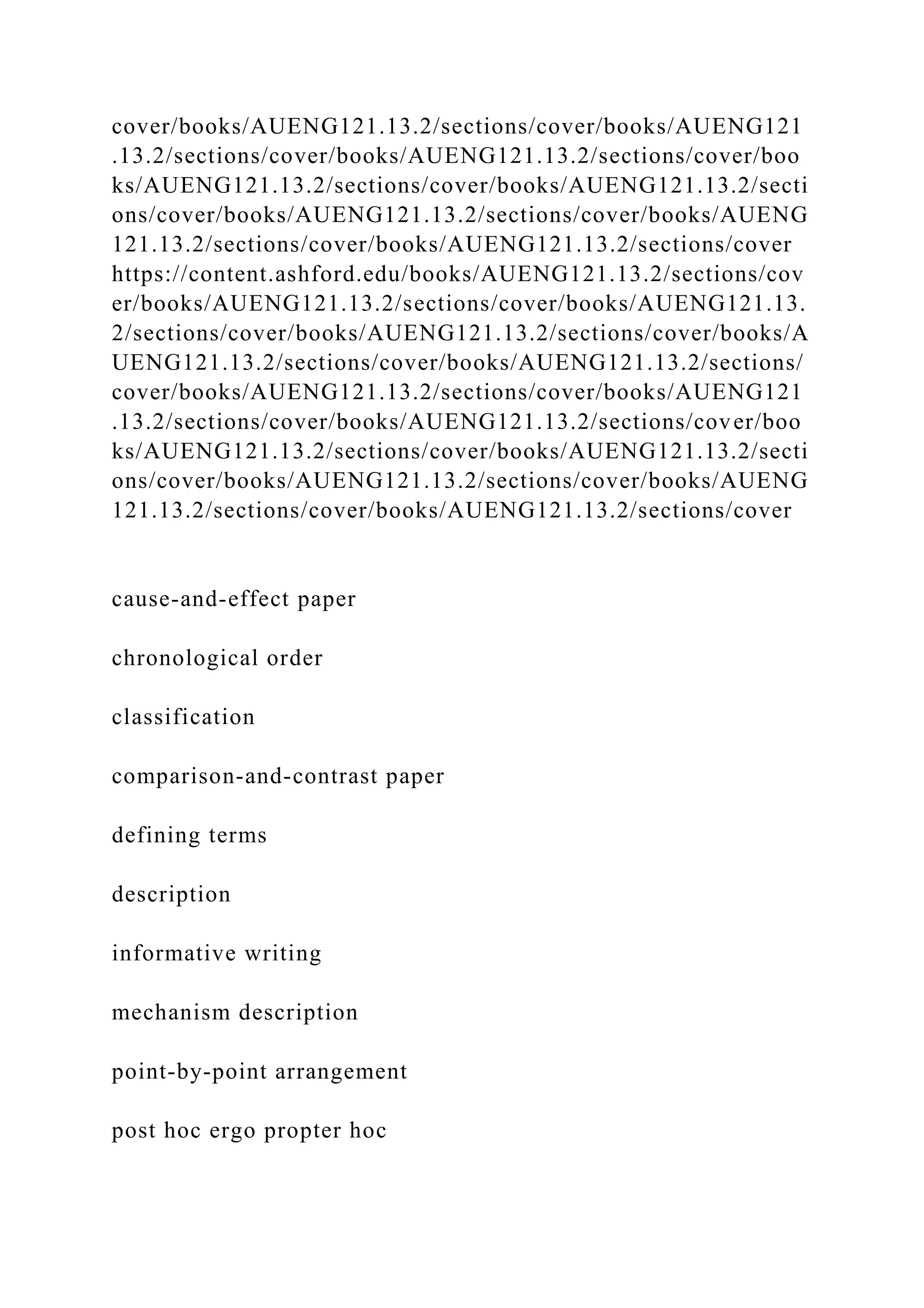 cover/books/AUENG121.13.2/sections/cover/books/AUENG121
.13.2/sections/cover/books/AUENG121.13.2/sections/cover/boo
ks/AUENG121.13.2/sections/cover/books/AUENG121.13.2/secti
ons/cover/books/AUENG121.13.2/sections/cover/books/AUENG
121.13.2/sections/cover/books/AUENG121.13.2/sections/cover
https://content.ashford.edu/books/AUENG121.13.2/sections/cov
er/books/AUENG121.13.2/sections/cover/books/AUENG121.13.
2/sections/cover/books/AUENG121.13.2/sections/cover/books/A
UENG121.13.2/sections/cover/books/AUENG121.13.2/sections/
cover/books/AUENG121.13.2/sections/cover/books/AUENG121
.13.2/sections/cover/books/AUENG121.13.2/sections/cover/boo
ks/AUENG121.13.2/sections/cover/books/AUENG121.13.2/secti
ons/cover/books/AUENG121.13.2/sections/cover/books/AUENG
121.13.2/sections/cover/books/AUENG121.13.2/sections/cover
cause-and-effect paper
chronological order
classification
comparison-and-contrast paper
defining terms
description
informative writing
mechanism description
point-by-point arrangement
post hoc ergo propter hoc
 