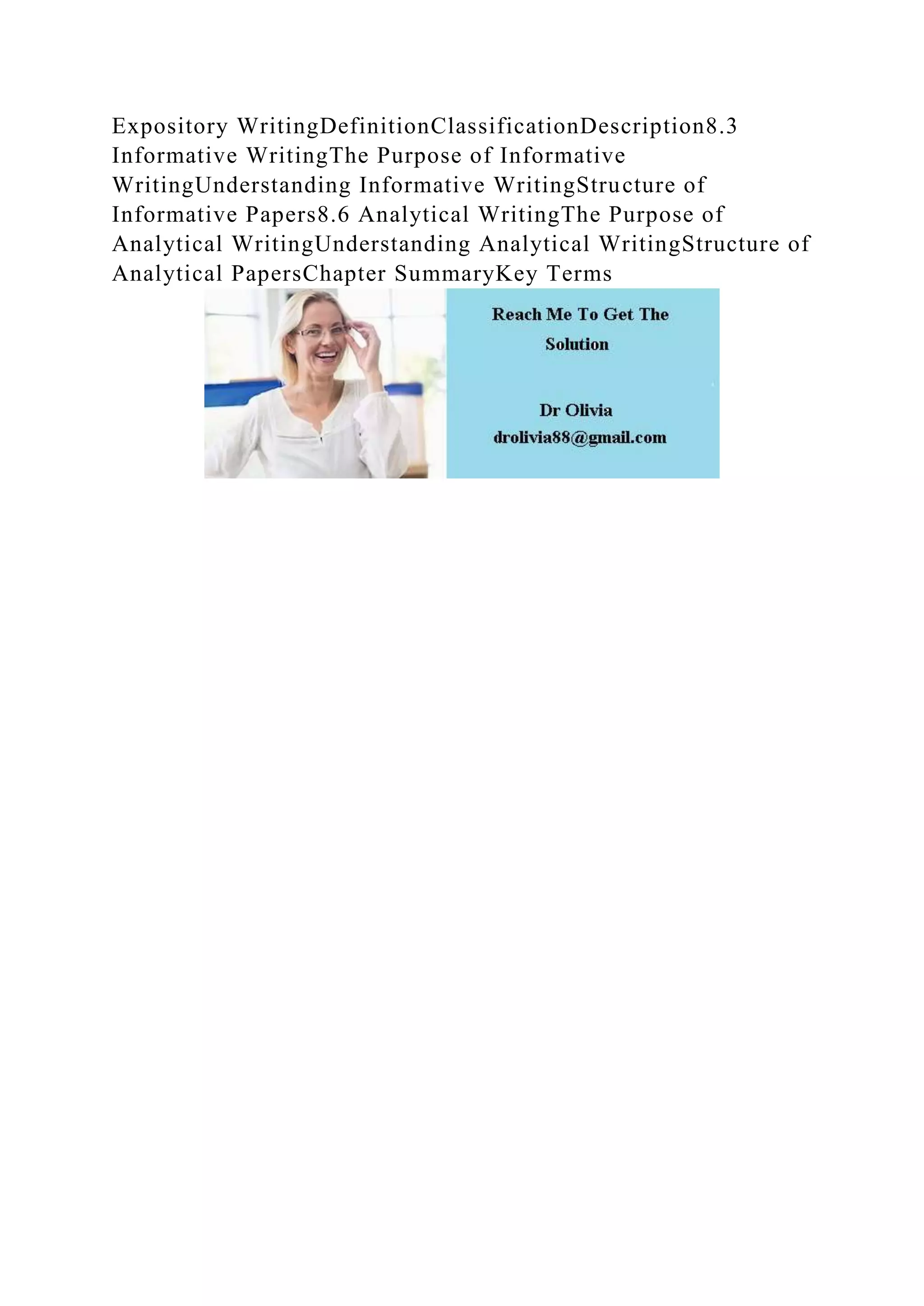 Expository WritingDefinitionClassificationDescription8.3
Informative WritingThe Purpose of Informative
WritingUnderstanding Informative WritingStructure of
Informative Papers8.6 Analytical WritingThe Purpose of
Analytical WritingUnderstanding Analytical WritingStructure of
Analytical PapersChapter SummaryKey Terms
 