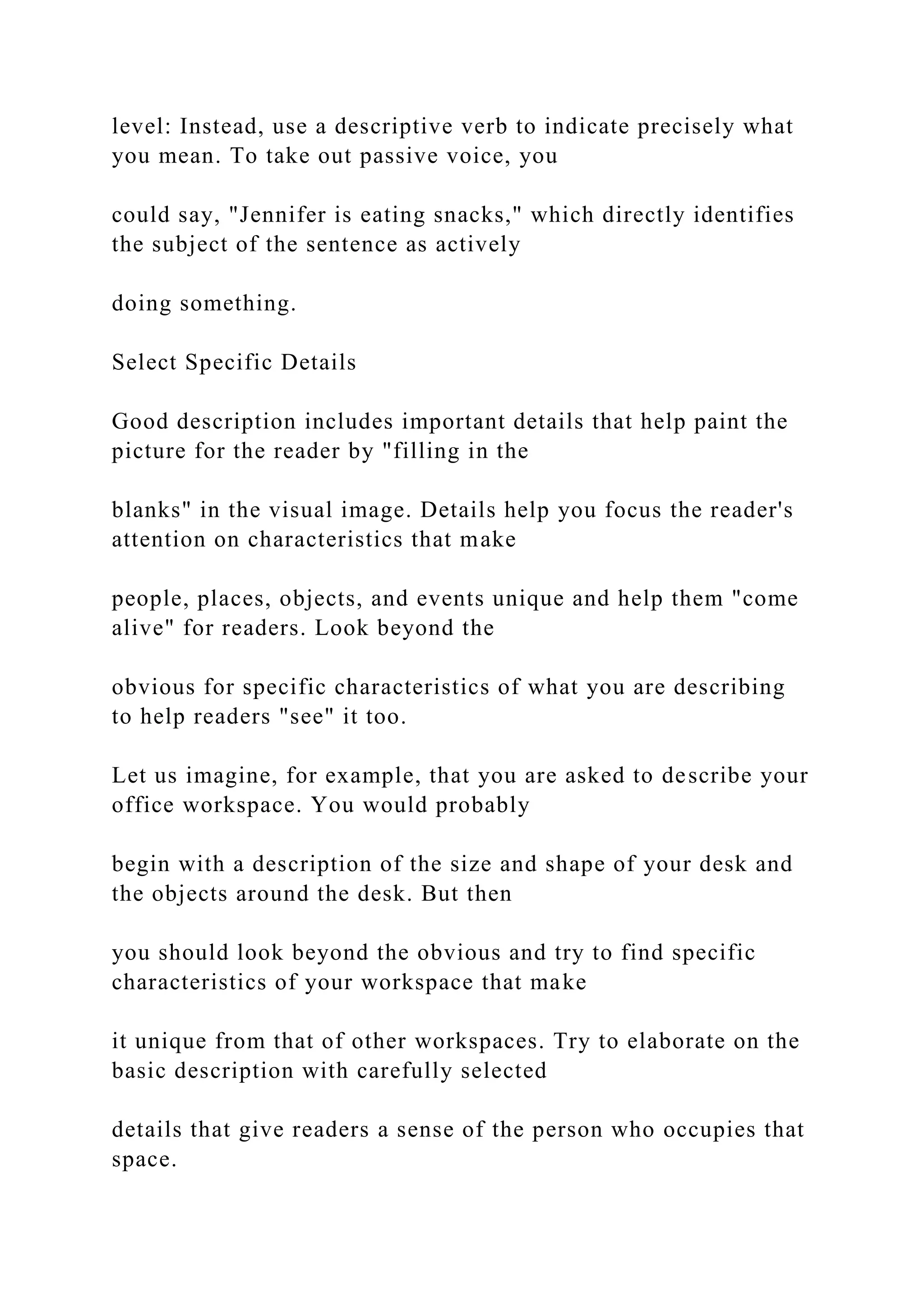 level: Instead, use a descriptive verb to indicate precisely what
you mean. To take out passive voice, you
could say, "Jennifer is eating snacks," which directly identifies
the subject of the sentence as actively
doing something.
Select Specific Details
Good description includes important details that help paint the
picture for the reader by "filling in the
blanks" in the visual image. Details help you focus the reader's
attention on characteristics that make
people, places, objects, and events unique and help them "come
alive" for readers. Look beyond the
obvious for specific characteristics of what you are describing
to help readers "see" it too.
Let us imagine, for example, that you are asked to describe your
office workspace. You would probably
begin with a description of the size and shape of your desk and
the objects around the desk. But then
you should look beyond the obvious and try to find specific
characteristics of your workspace that make
it unique from that of other workspaces. Try to elaborate on the
basic description with carefully selected
details that give readers a sense of the person who occupies that
space.
 