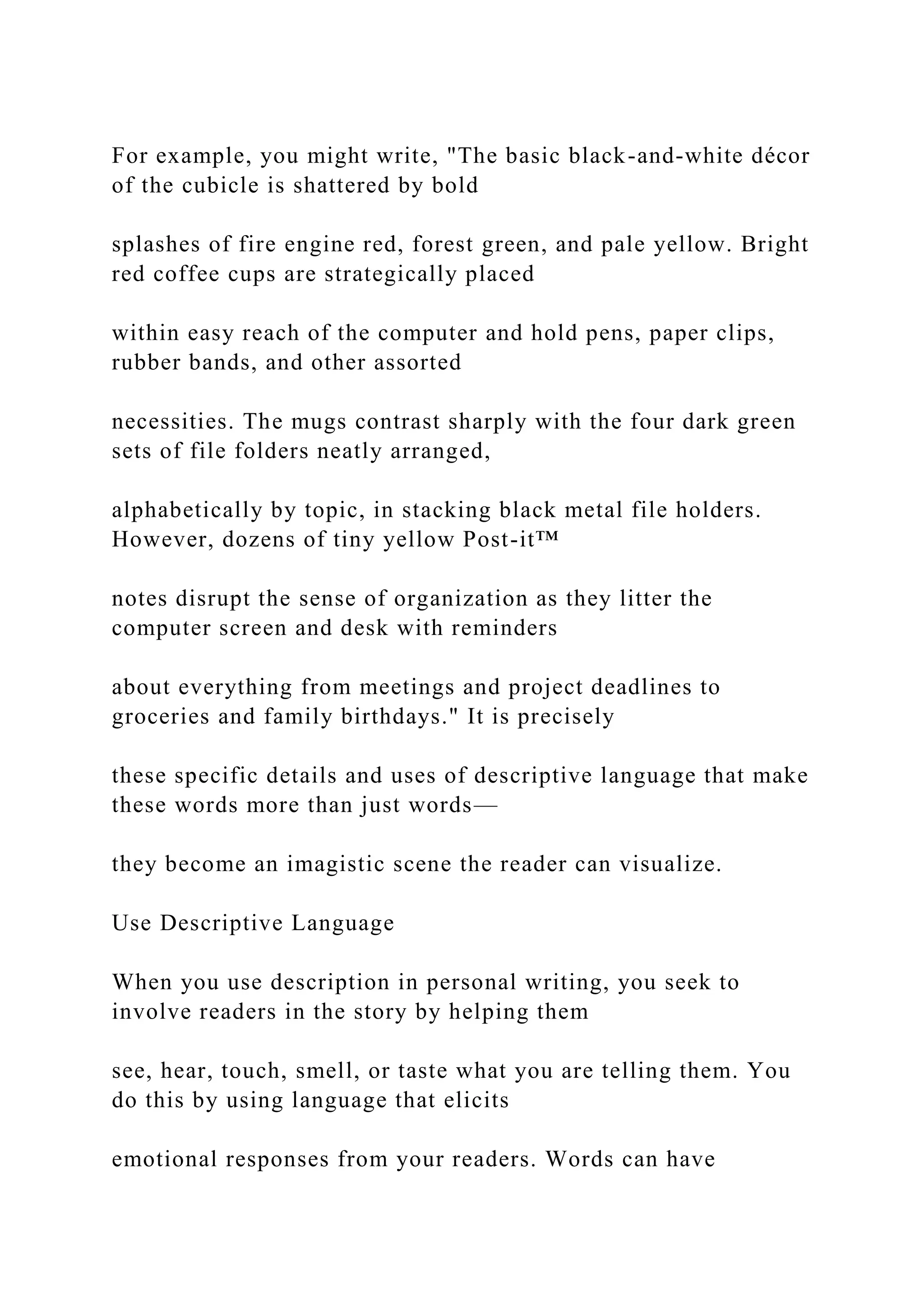 For example, you might write, "The basic black-and-white décor
of the cubicle is shattered by bold
splashes of fire engine red, forest green, and pale yellow. Bright
red coffee cups are strategically placed
within easy reach of the computer and hold pens, paper clips,
rubber bands, and other assorted
necessities. The mugs contrast sharply with the four dark green
sets of file folders neatly arranged,
alphabetically by topic, in stacking black metal file holders.
However, dozens of tiny yellow Post-it™
notes disrupt the sense of organization as they litter the
computer screen and desk with reminders
about everything from meetings and project deadlines to
groceries and family birthdays." It is precisely
these specific details and uses of descriptive language that make
these words more than just words—
they become an imagistic scene the reader can visualize.
Use Descriptive Language
When you use description in personal writing, you seek to
involve readers in the story by helping them
see, hear, touch, smell, or taste what you are telling them. You
do this by using language that elicits
emotional responses from your readers. Words can have
 