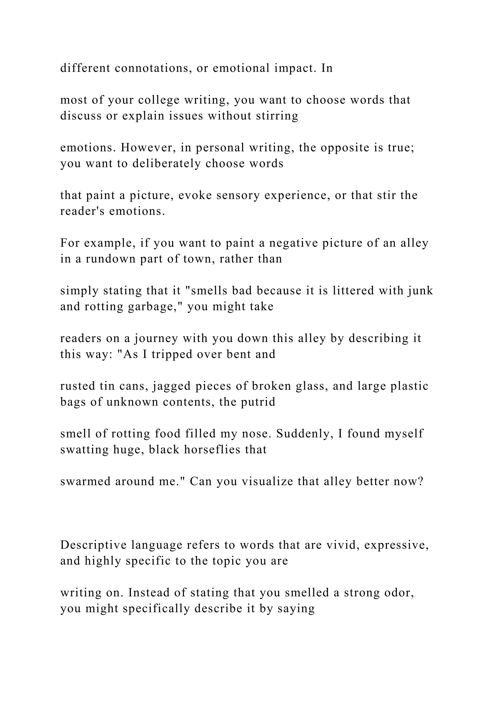 different connotations, or emotional impact. In
most of your college writing, you want to choose words that
discuss or explain issues without stirring
emotions. However, in personal writing, the opposite is true;
you want to deliberately choose words
that paint a picture, evoke sensory experience, or that stir the
reader's emotions.
For example, if you want to paint a negative picture of an alley
in a rundown part of town, rather than
simply stating that it "smells bad because it is littered with junk
and rotting garbage," you might take
readers on a journey with you down this alley by describing it
this way: "As I tripped over bent and
rusted tin cans, jagged pieces of broken glass, and large plastic
bags of unknown contents, the putrid
smell of rotting food filled my nose. Suddenly, I found myself
swatting huge, black horseflies that
swarmed around me." Can you visualize that alley better now?
Descriptive language refers to words that are vivid, expressive,
and highly specific to the topic you are
writing on. Instead of stating that you smelled a strong odor,
you might specifically describe it by saying
 