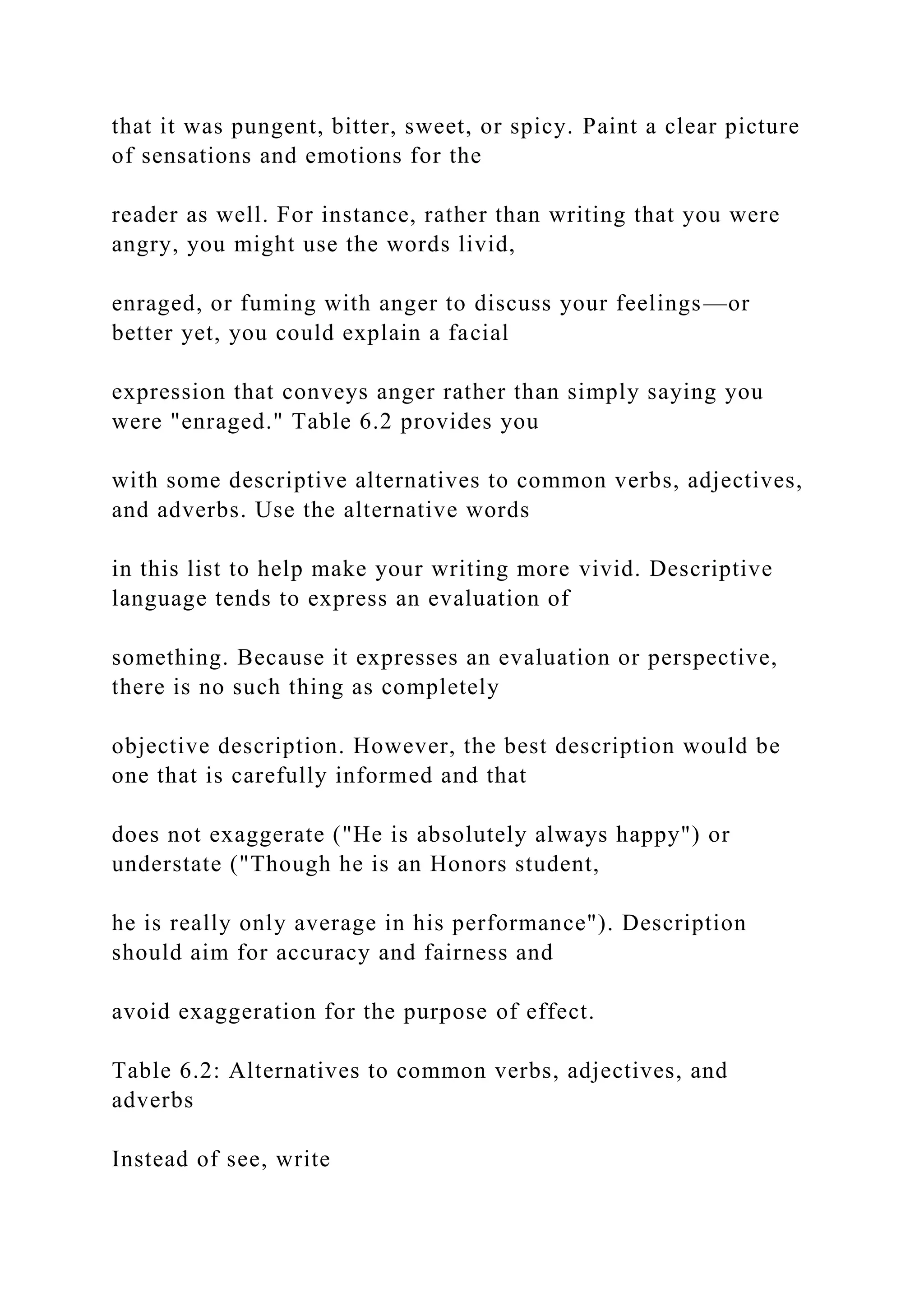 that it was pungent, bitter, sweet, or spicy. Paint a clear picture
of sensations and emotions for the
reader as well. For instance, rather than writing that you were
angry, you might use the words livid,
enraged, or fuming with anger to discuss your feelings—or
better yet, you could explain a facial
expression that conveys anger rather than simply saying you
were "enraged." Table 6.2 provides you
with some descriptive alternatives to common verbs, adjectives,
and adverbs. Use the alternative words
in this list to help make your writing more vivid. Descriptive
language tends to express an evaluation of
something. Because it expresses an evaluation or perspective,
there is no such thing as completely
objective description. However, the best description would be
one that is carefully informed and that
does not exaggerate ("He is absolutely always happy") or
understate ("Though he is an Honors student,
he is really only average in his performance"). Description
should aim for accuracy and fairness and
avoid exaggeration for the purpose of effect.
Table 6.2: Alternatives to common verbs, adjectives, and
adverbs
Instead of see, write
 