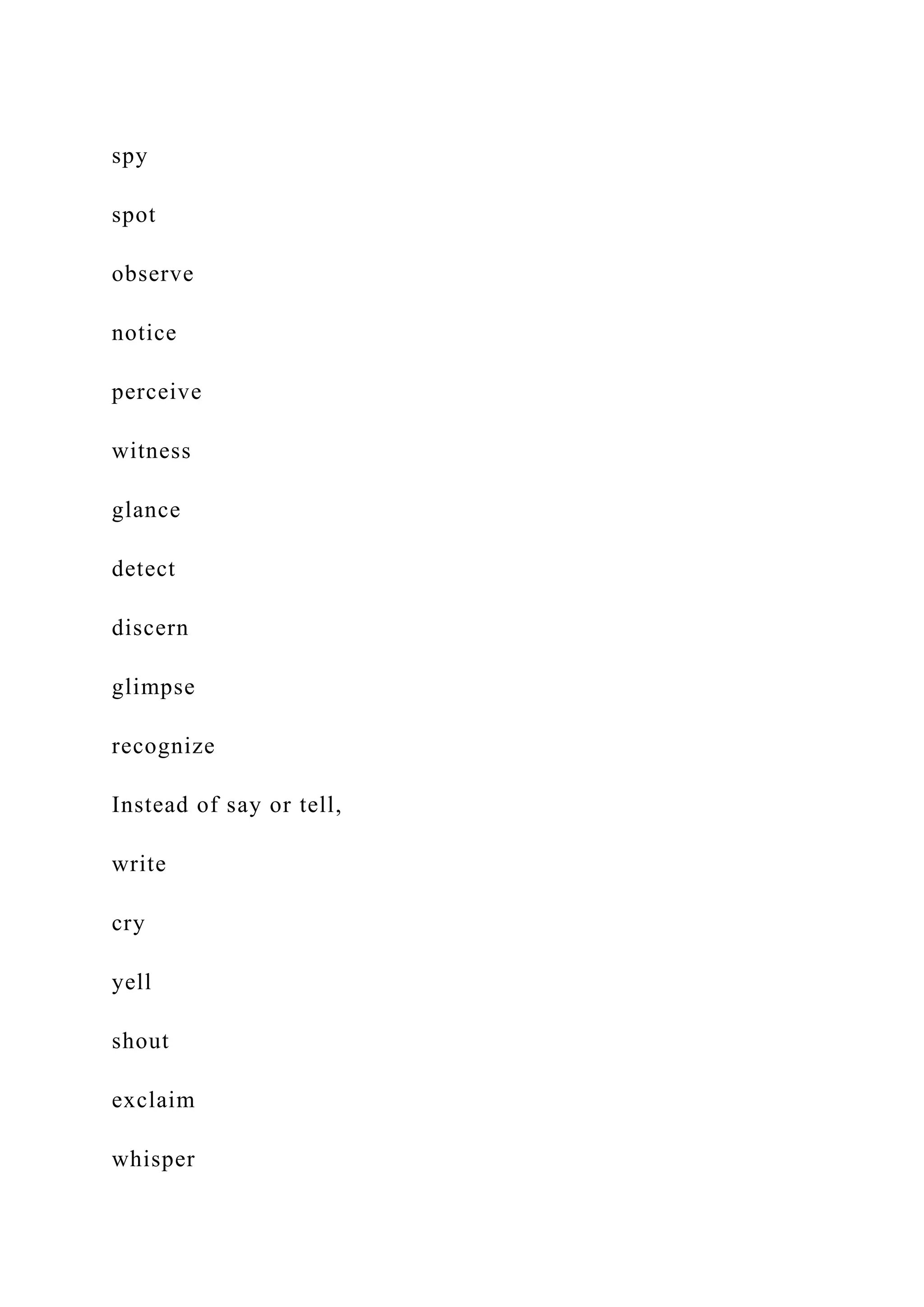 spy
spot
observe
notice
perceive
witness
glance
detect
discern
glimpse
recognize
Instead of say or tell,
write
cry
yell
shout
exclaim
whisper
 