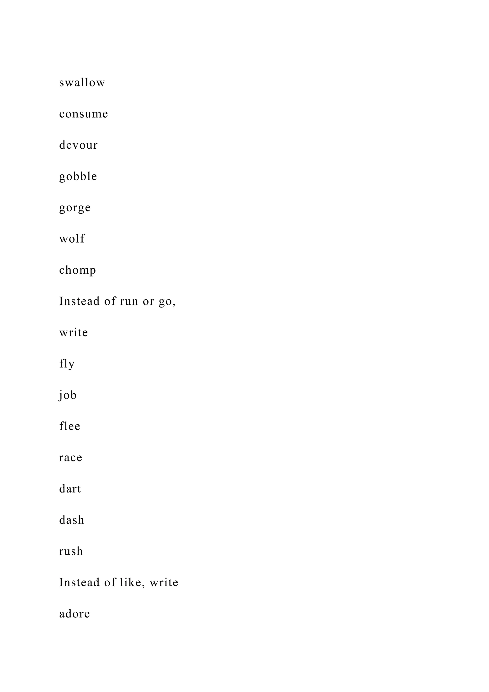 swallow
consume
devour
gobble
gorge
wolf
chomp
Instead of run or go,
write
fly
job
flee
race
dart
dash
rush
Instead of like, write
adore
 