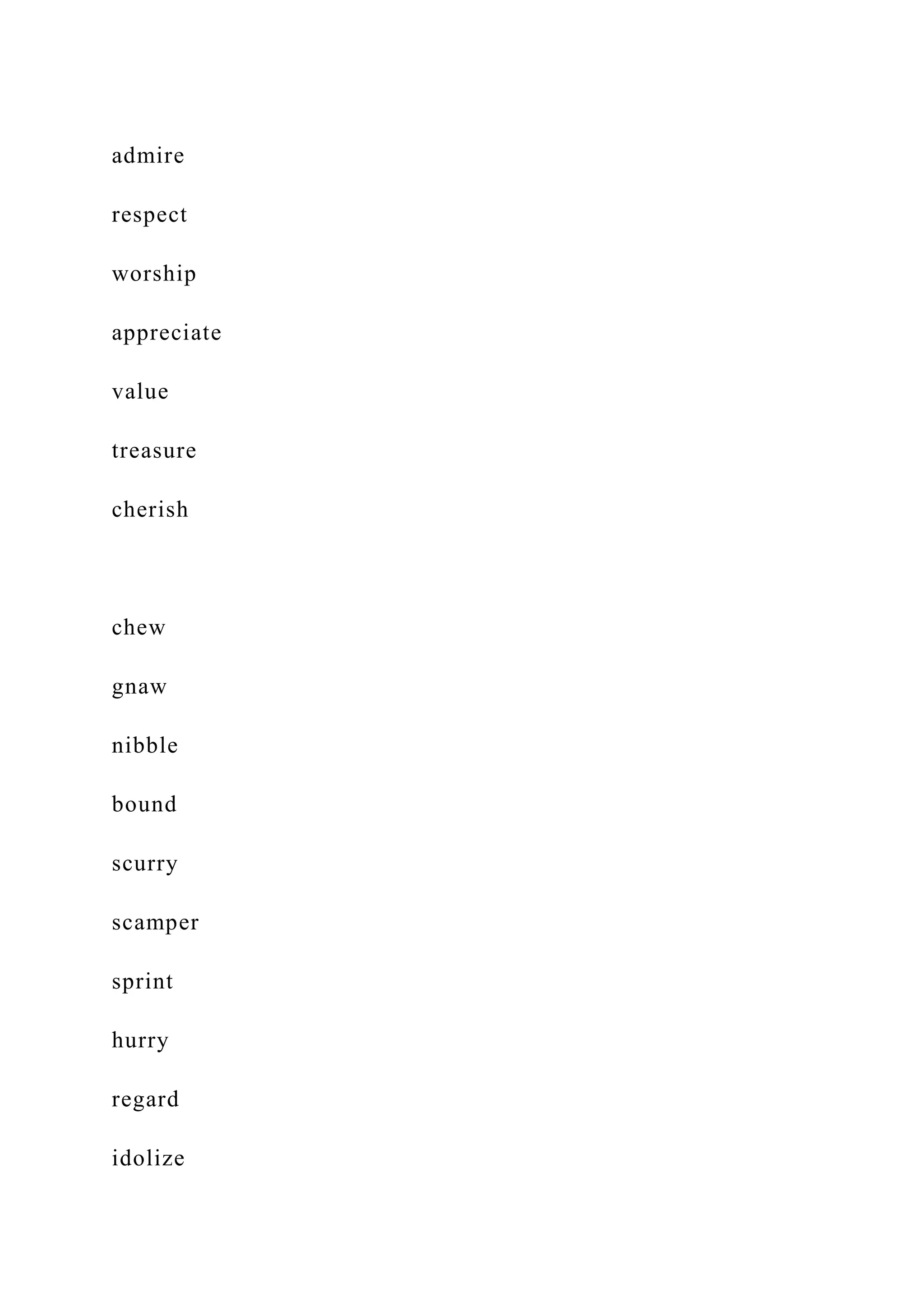 admire
respect
worship
appreciate
value
treasure
cherish
chew
gnaw
nibble
bound
scurry
scamper
sprint
hurry
regard
idolize
 