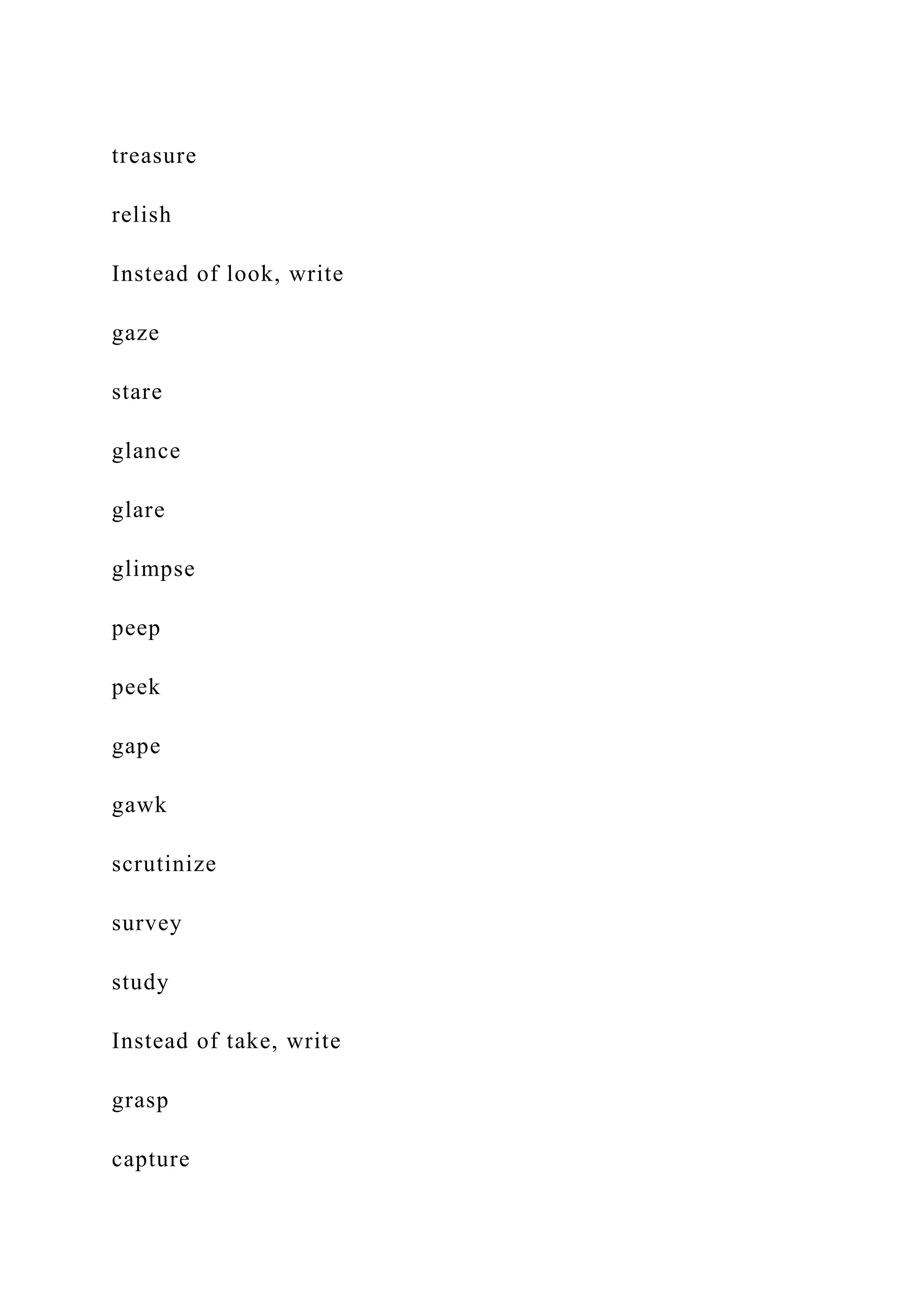 treasure
relish
Instead of look, write
gaze
stare
glance
glare
glimpse
peep
peek
gape
gawk
scrutinize
survey
study
Instead of take, write
grasp
capture
 