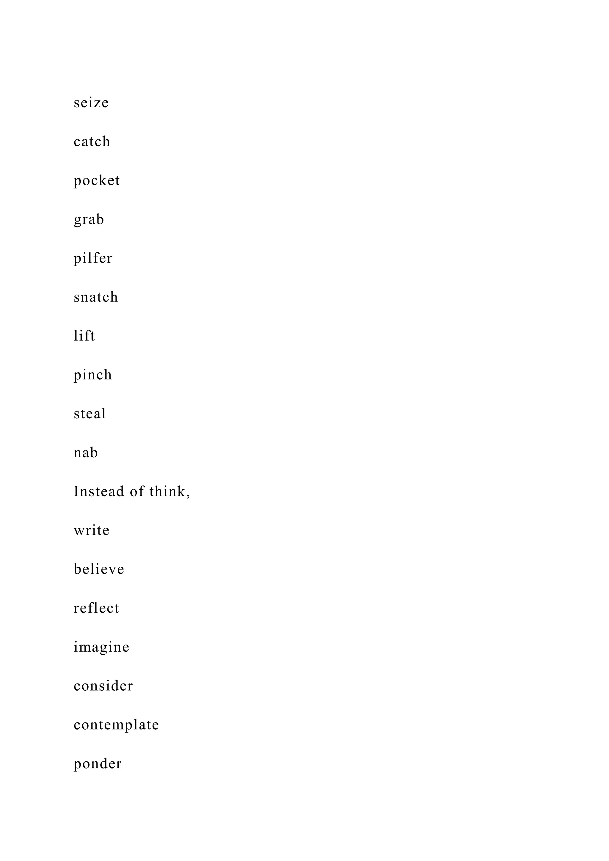 seize
catch
pocket
grab
pilfer
snatch
lift
pinch
steal
nab
Instead of think,
write
believe
reflect
imagine
consider
contemplate
ponder
 