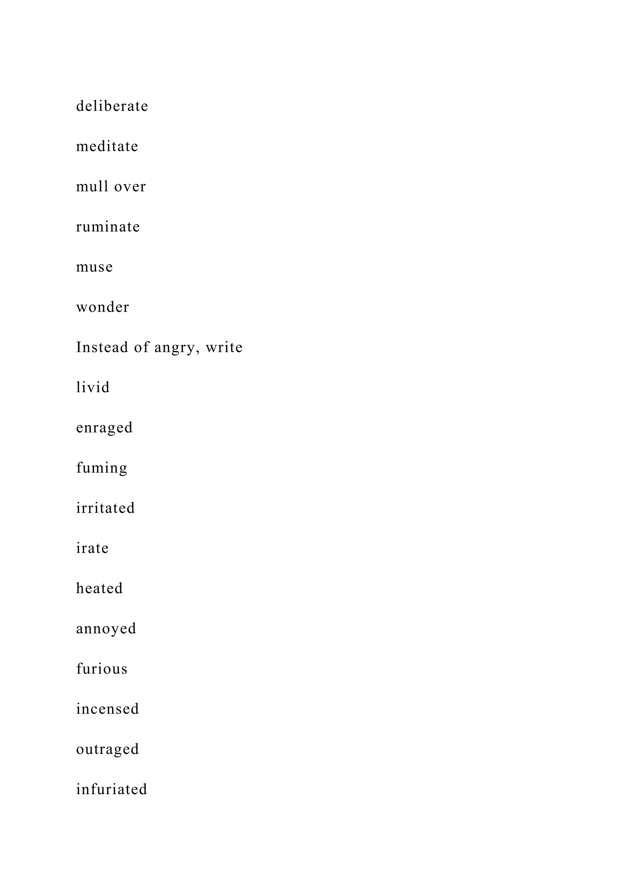 deliberate
meditate
mull over
ruminate
muse
wonder
Instead of angry, write
livid
enraged
fuming
irritated
irate
heated
annoyed
furious
incensed
outraged
infuriated
 