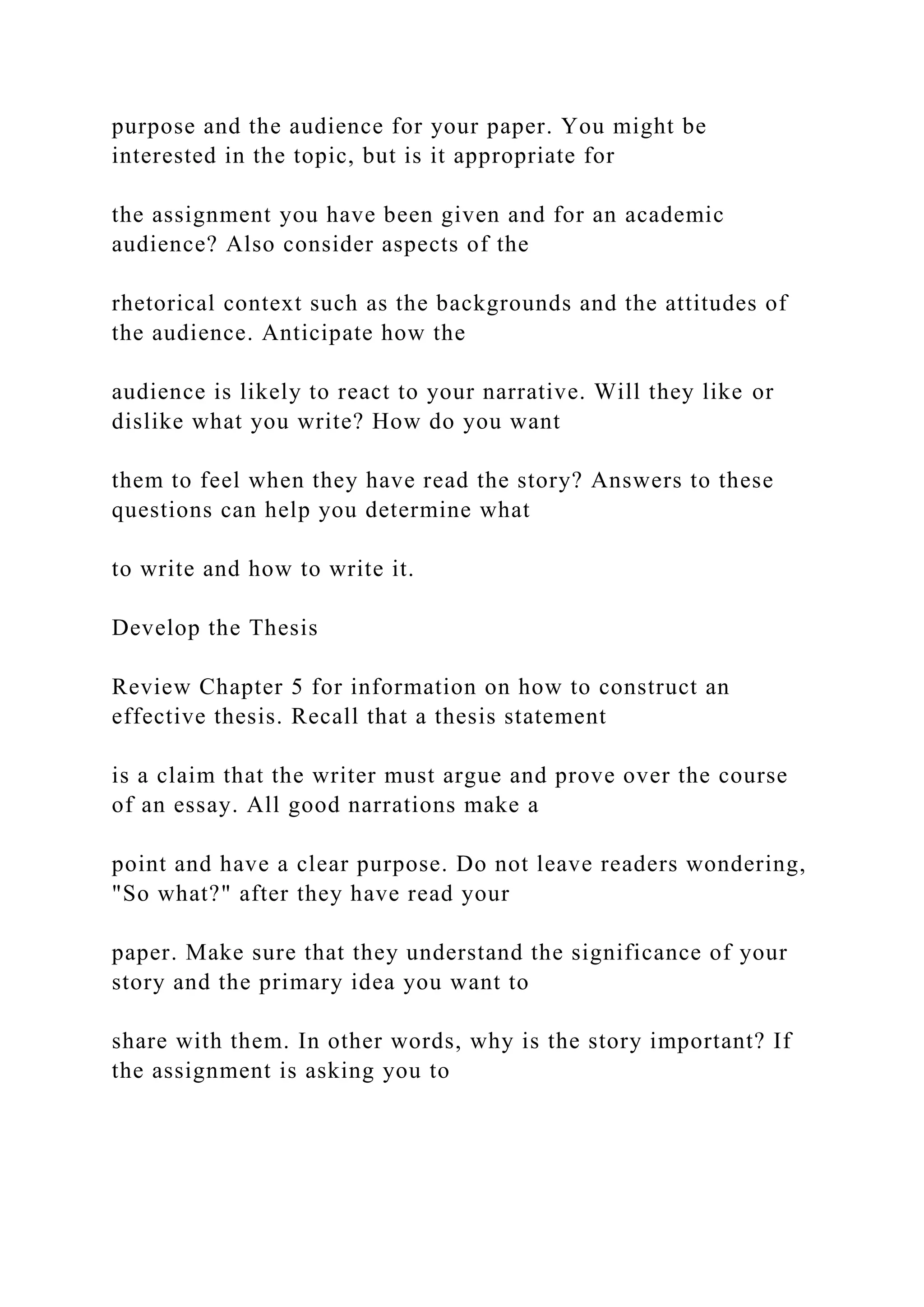 purpose and the audience for your paper. You might be
interested in the topic, but is it appropriate for
the assignment you have been given and for an academic
audience? Also consider aspects of the
rhetorical context such as the backgrounds and the attitudes of
the audience. Anticipate how the
audience is likely to react to your narrative. Will they like or
dislike what you write? How do you want
them to feel when they have read the story? Answers to these
questions can help you determine what
to write and how to write it.
Develop the Thesis
Review Chapter 5 for information on how to construct an
effective thesis. Recall that a thesis statement
is a claim that the writer must argue and prove over the course
of an essay. All good narrations make a
point and have a clear purpose. Do not leave readers wondering,
"So what?" after they have read your
paper. Make sure that they understand the significance of your
story and the primary idea you want to
share with them. In other words, why is the story important? If
the assignment is asking you to
 