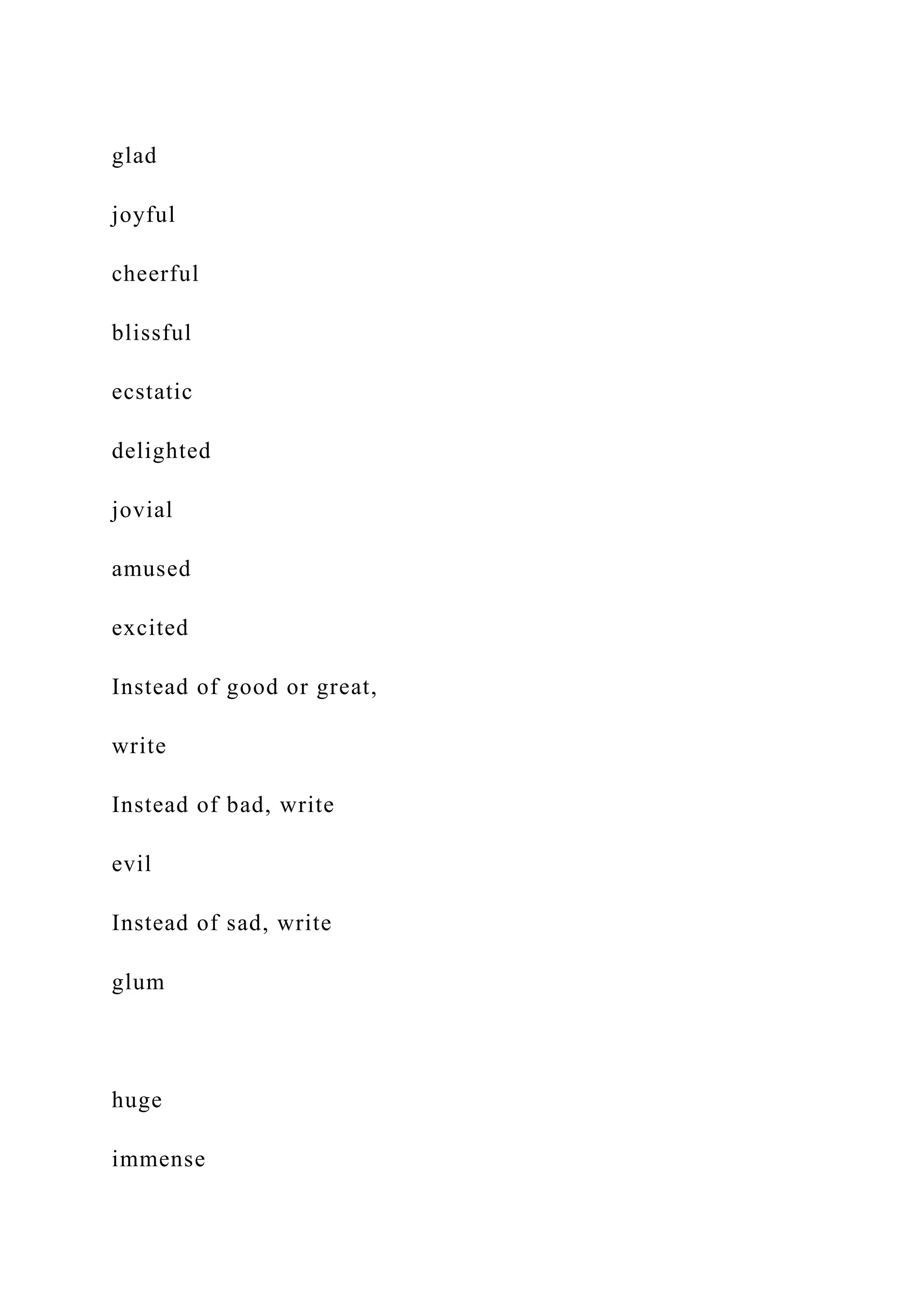 glad
joyful
cheerful
blissful
ecstatic
delighted
jovial
amused
excited
Instead of good or great,
write
Instead of bad, write
evil
Instead of sad, write
glum
huge
immense
 