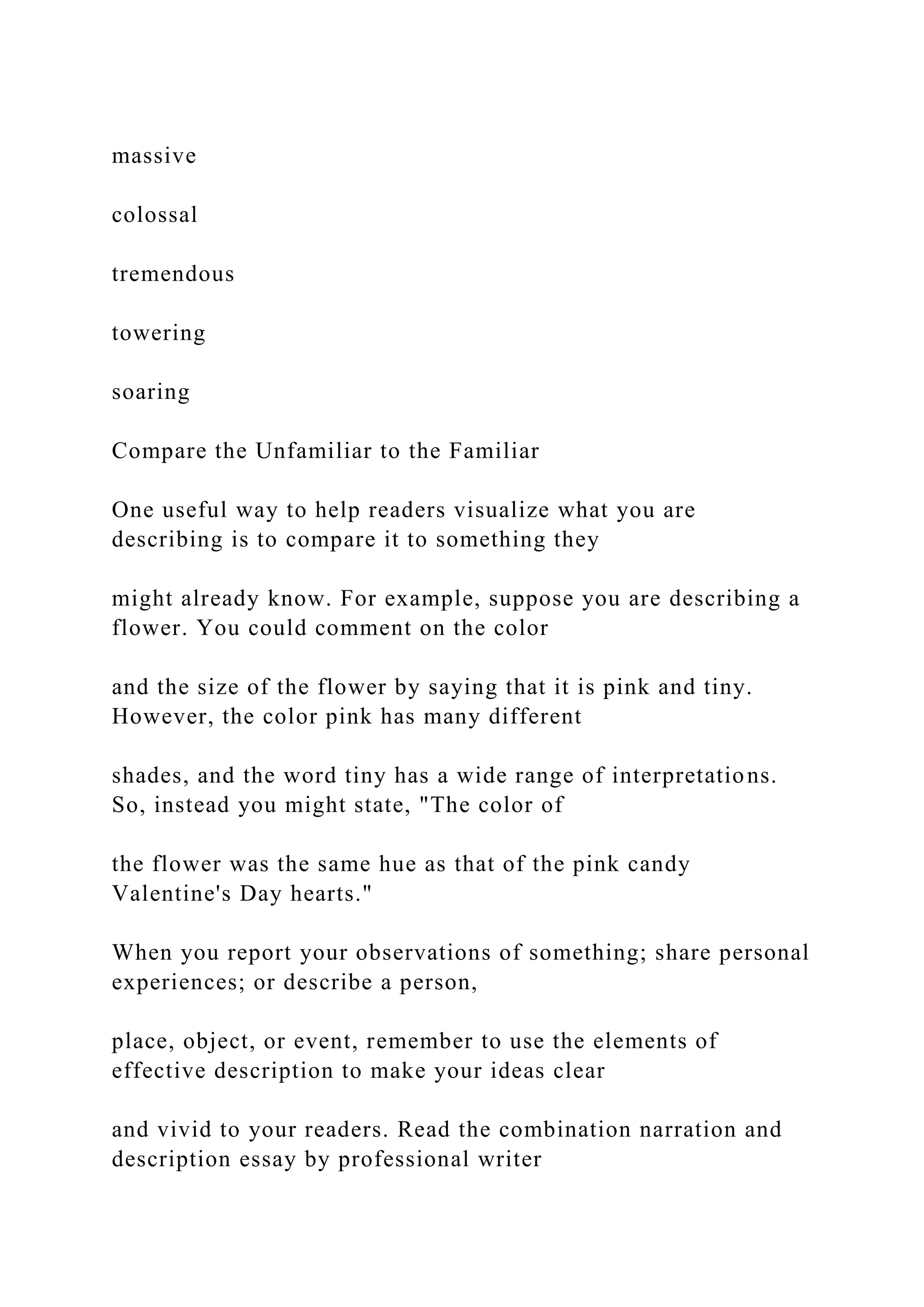 massive
colossal
tremendous
towering
soaring
Compare the Unfamiliar to the Familiar
One useful way to help readers visualize what you are
describing is to compare it to something they
might already know. For example, suppose you are describing a
flower. You could comment on the color
and the size of the flower by saying that it is pink and tiny.
However, the color pink has many different
shades, and the word tiny has a wide range of interpretations.
So, instead you might state, "The color of
the flower was the same hue as that of the pink candy
Valentine's Day hearts."
When you report your observations of something; share personal
experiences; or describe a person,
place, object, or event, remember to use the elements of
effective description to make your ideas clear
and vivid to your readers. Read the combination narration and
description essay by professional writer
 