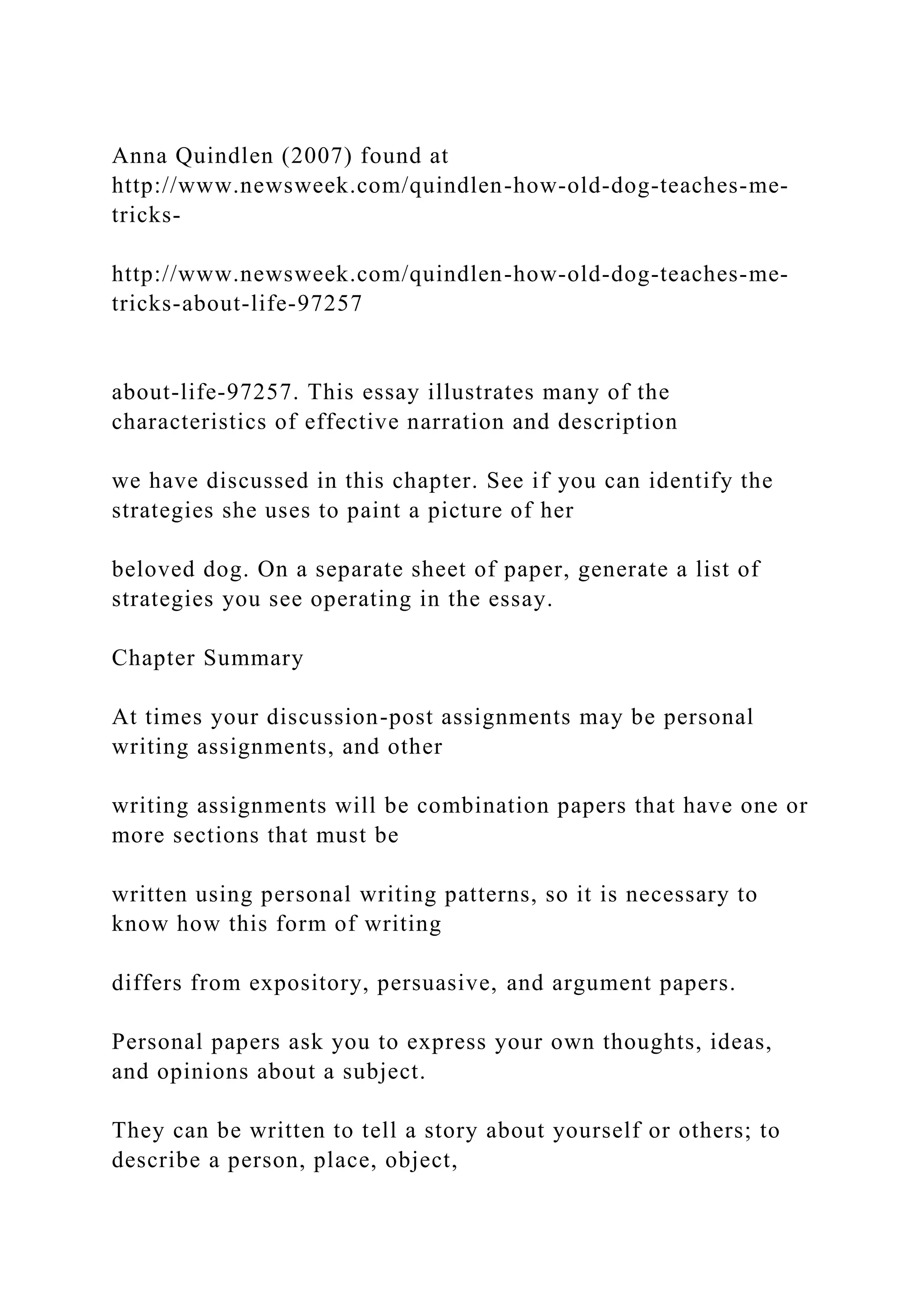 Anna Quindlen (2007) found at
http://www.newsweek.com/quindlen-how-old-dog-teaches-me-
tricks-
http://www.newsweek.com/quindlen-how-old-dog-teaches-me-
tricks-about-life-97257
about-life-97257. This essay illustrates many of the
characteristics of effective narration and description
we have discussed in this chapter. See if you can identify the
strategies she uses to paint a picture of her
beloved dog. On a separate sheet of paper, generate a list of
strategies you see operating in the essay.
Chapter Summary
At times your discussion-post assignments may be personal
writing assignments, and other
writing assignments will be combination papers that have one or
more sections that must be
written using personal writing patterns, so it is necessary to
know how this form of writing
differs from expository, persuasive, and argument papers.
Personal papers ask you to express your own thoughts, ideas,
and opinions about a subject.
They can be written to tell a story about yourself or others; to
describe a person, place, object,
 