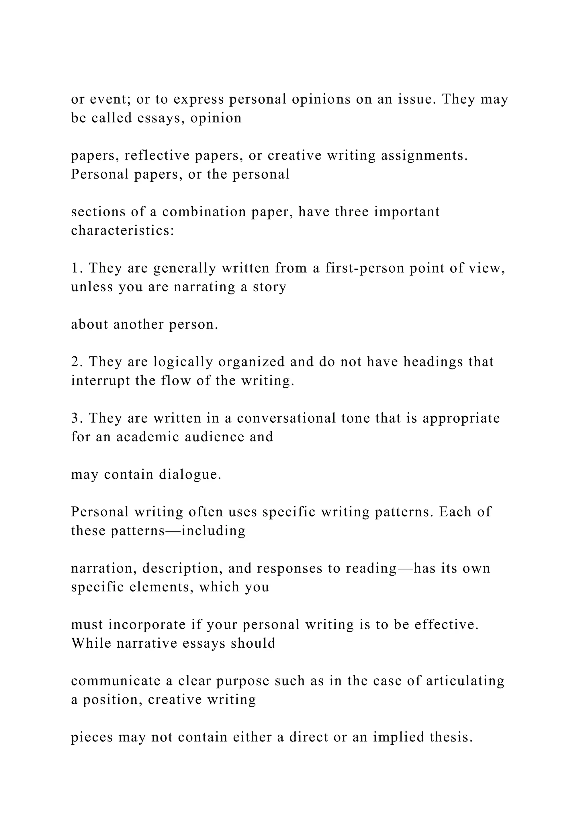 or event; or to express personal opinions on an issue. They may
be called essays, opinion
papers, reflective papers, or creative writing assignments.
Personal papers, or the personal
sections of a combination paper, have three important
characteristics:
1. They are generally written from a first-person point of view,
unless you are narrating a story
about another person.
2. They are logically organized and do not have headings that
interrupt the flow of the writing.
3. They are written in a conversational tone that is appropriate
for an academic audience and
may contain dialogue.
Personal writing often uses specific writing patterns. Each of
these patterns—including
narration, description, and responses to reading—has its own
specific elements, which you
must incorporate if your personal writing is to be effective.
While narrative essays should
communicate a clear purpose such as in the case of articulating
a position, creative writing
pieces may not contain either a direct or an implied thesis.
 