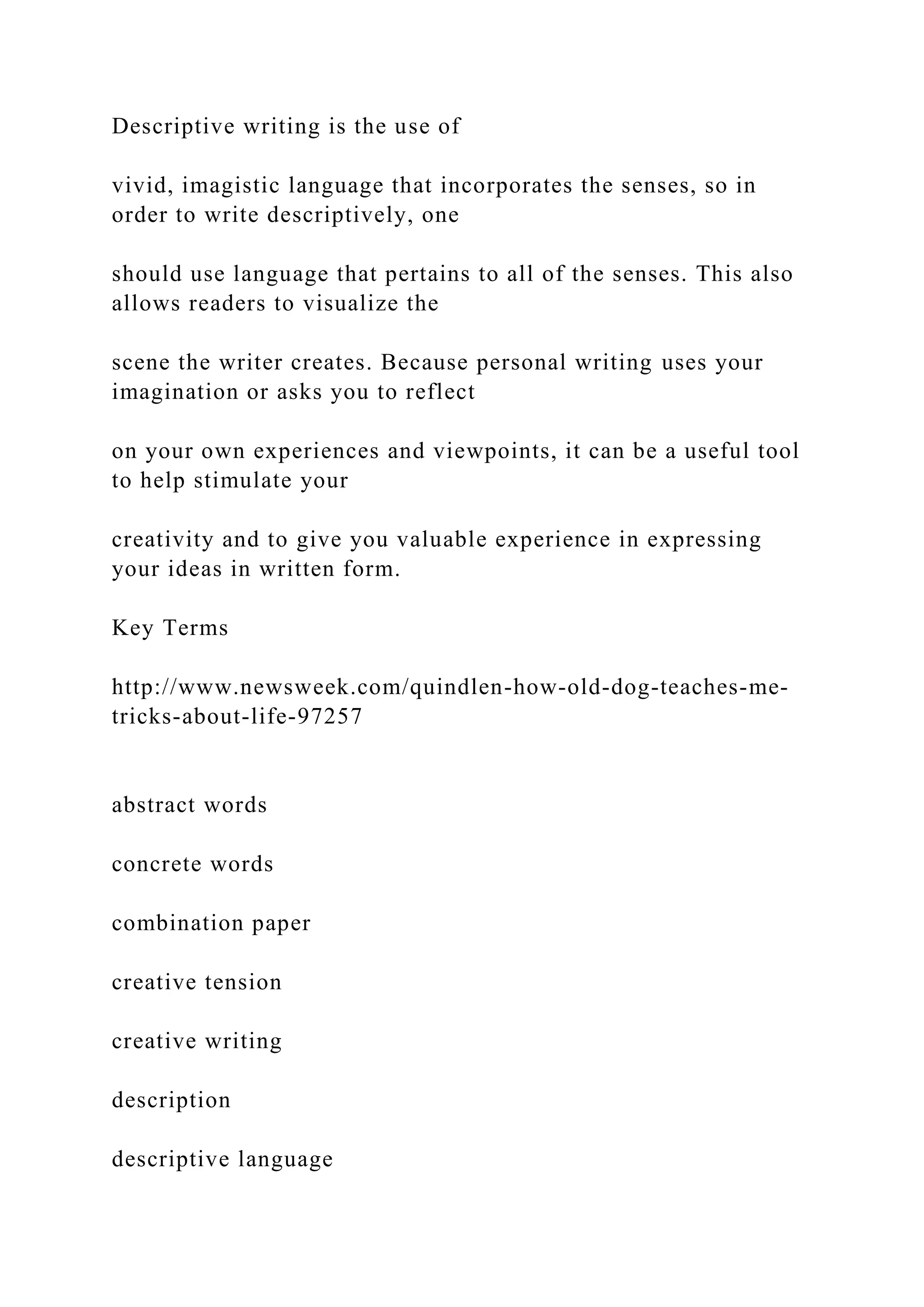 Descriptive writing is the use of
vivid, imagistic language that incorporates the senses, so in
order to write descriptively, one
should use language that pertains to all of the senses. This also
allows readers to visualize the
scene the writer creates. Because personal writing uses your
imagination or asks you to reflect
on your own experiences and viewpoints, it can be a useful tool
to help stimulate your
creativity and to give you valuable experience in expressing
your ideas in written form.
Key Terms
http://www.newsweek.com/quindlen-how-old-dog-teaches-me-
tricks-about-life-97257
abstract words
concrete words
combination paper
creative tension
creative writing
description
descriptive language
 
