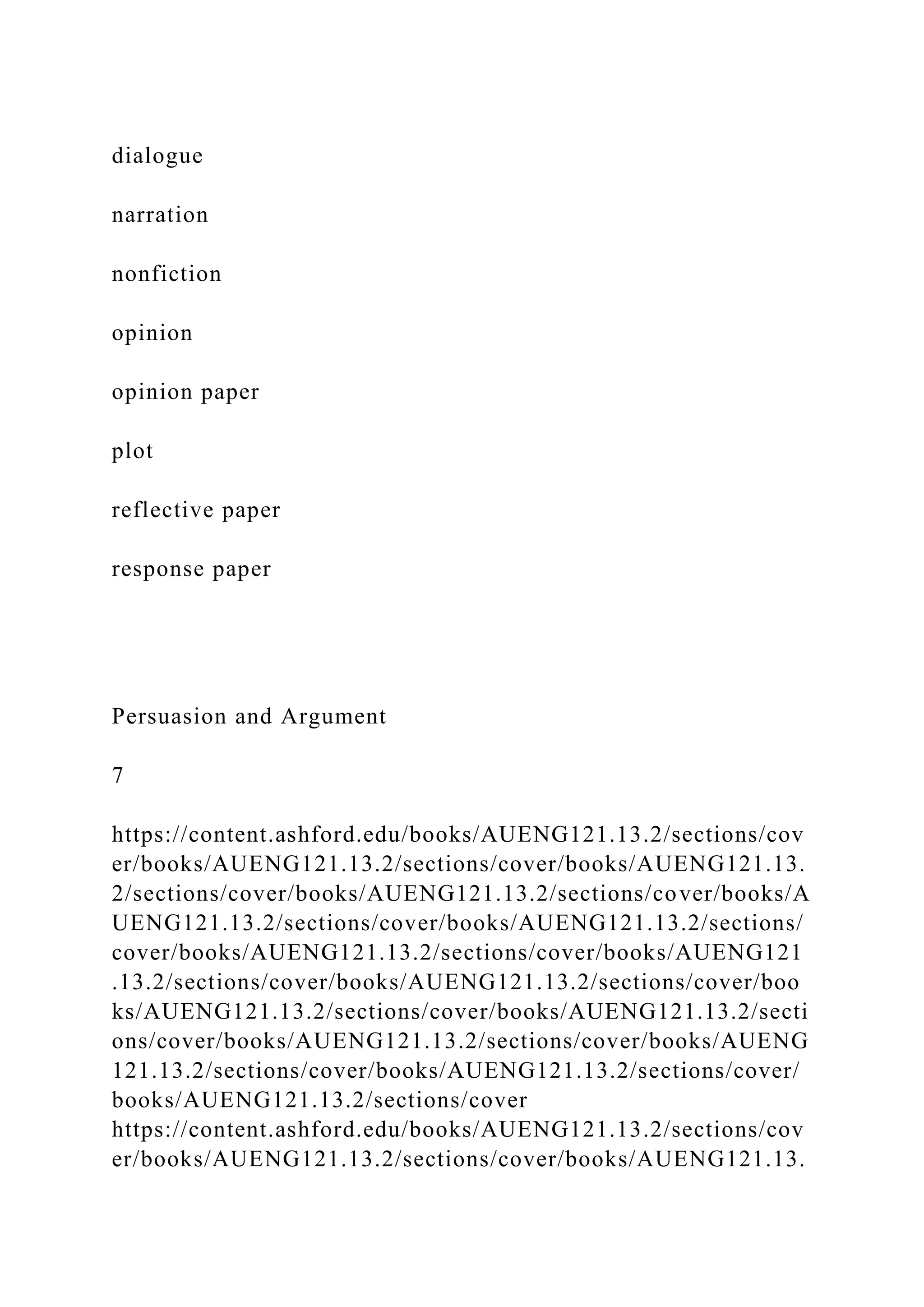 dialogue
narration
nonfiction
opinion
opinion paper
plot
reflective paper
response paper
Persuasion and Argument
7
https://content.ashford.edu/books/AUENG121.13.2/sections/cov
er/books/AUENG121.13.2/sections/cover/books/AUENG121.13.
2/sections/cover/books/AUENG121.13.2/sections/cover/books/A
UENG121.13.2/sections/cover/books/AUENG121.13.2/sections/
cover/books/AUENG121.13.2/sections/cover/books/AUENG121
.13.2/sections/cover/books/AUENG121.13.2/sections/cover/boo
ks/AUENG121.13.2/sections/cover/books/AUENG121.13.2/secti
ons/cover/books/AUENG121.13.2/sections/cover/books/AUENG
121.13.2/sections/cover/books/AUENG121.13.2/sections/cover/
books/AUENG121.13.2/sections/cover
https://content.ashford.edu/books/AUENG121.13.2/sections/cov
er/books/AUENG121.13.2/sections/cover/books/AUENG121.13.
 
