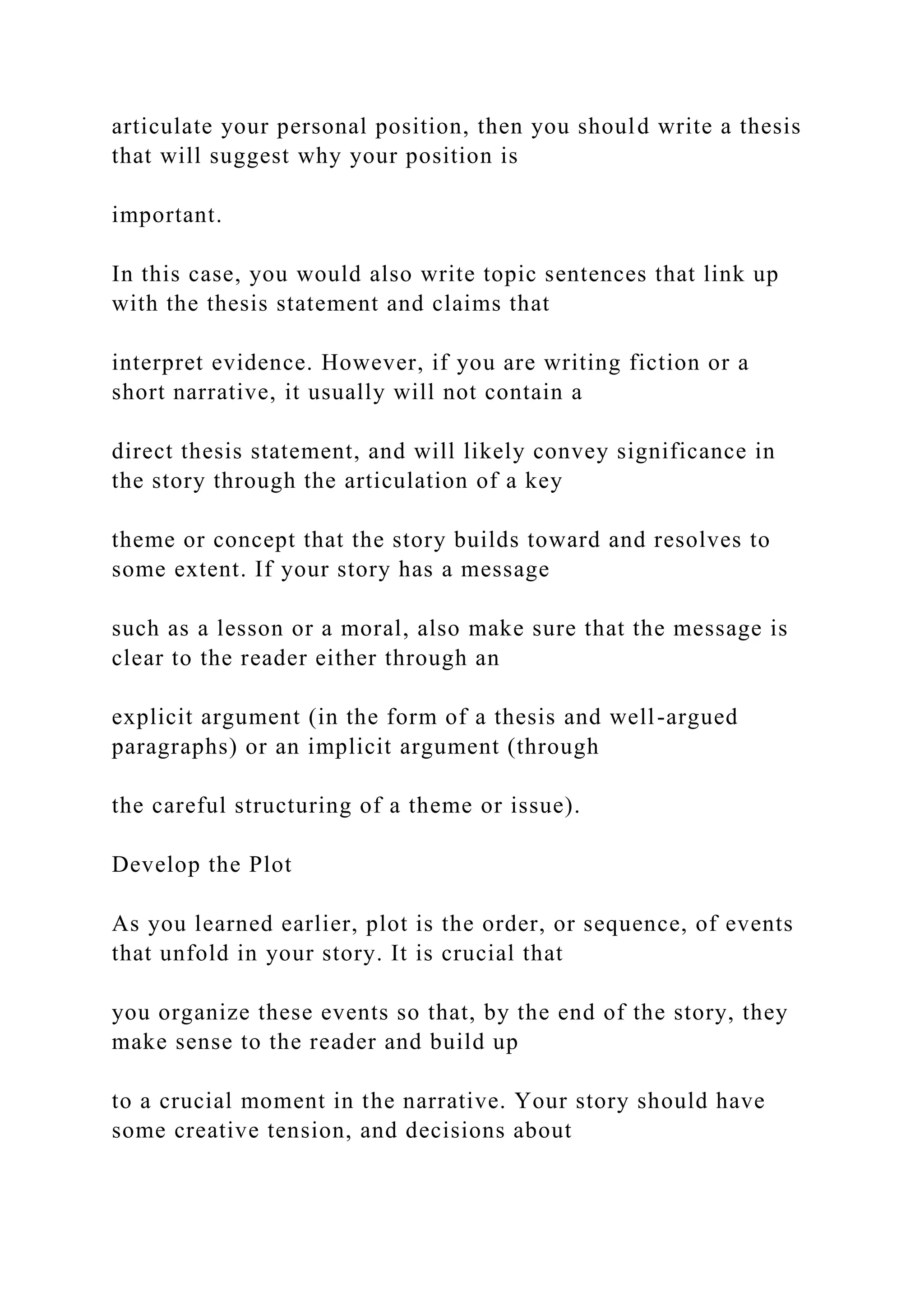 articulate your personal position, then you should write a thesis
that will suggest why your position is
important.
In this case, you would also write topic sentences that link up
with the thesis statement and claims that
interpret evidence. However, if you are writing fiction or a
short narrative, it usually will not contain a
direct thesis statement, and will likely convey significance in
the story through the articulation of a key
theme or concept that the story builds toward and resolves to
some extent. If your story has a message
such as a lesson or a moral, also make sure that the message is
clear to the reader either through an
explicit argument (in the form of a thesis and well-argued
paragraphs) or an implicit argument (through
the careful structuring of a theme or issue).
Develop the Plot
As you learned earlier, plot is the order, or sequence, of events
that unfold in your story. It is crucial that
you organize these events so that, by the end of the story, they
make sense to the reader and build up
to a crucial moment in the narrative. Your story should have
some creative tension, and decisions about
 