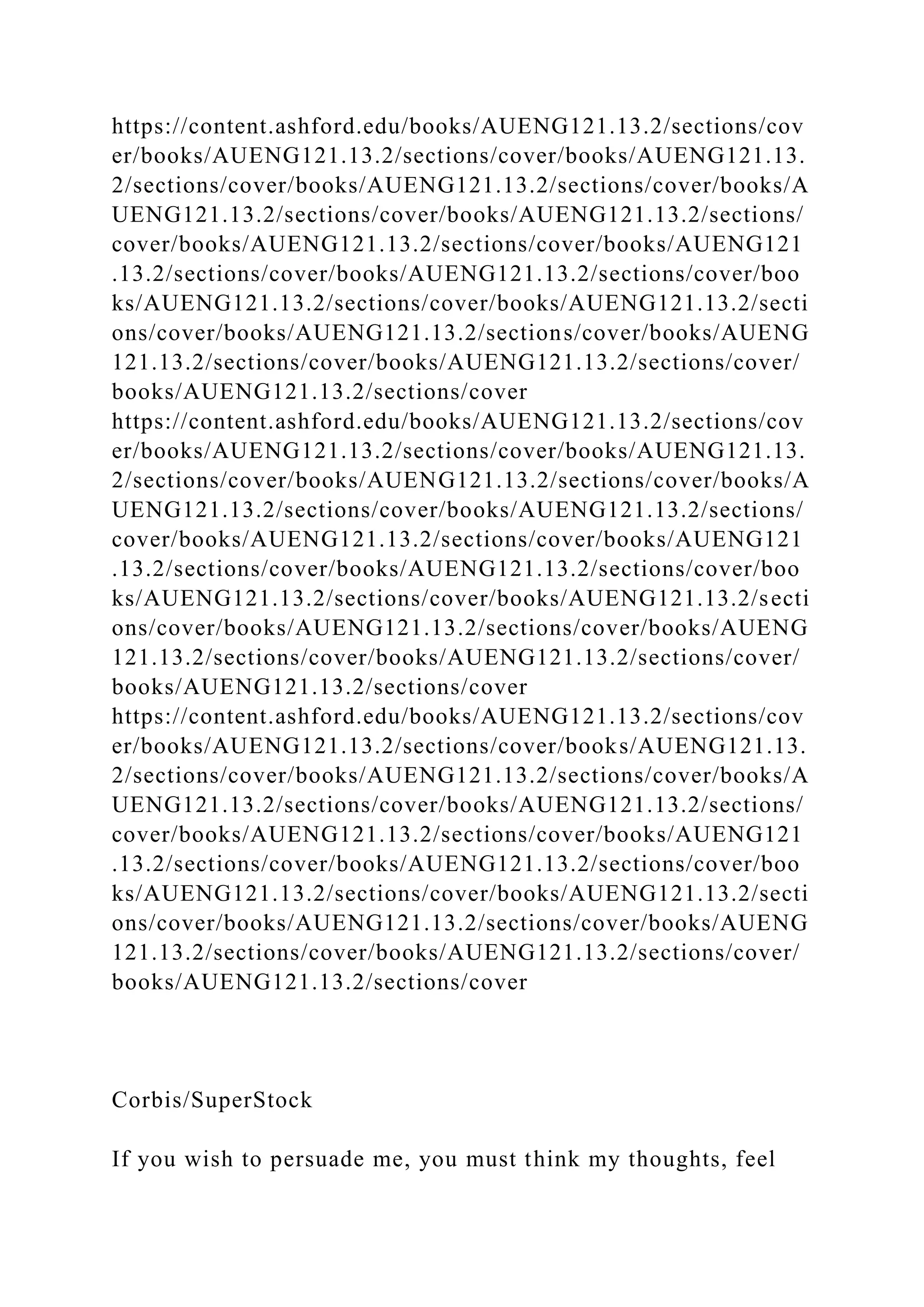https://content.ashford.edu/books/AUENG121.13.2/sections/cov
er/books/AUENG121.13.2/sections/cover/books/AUENG121.13.
2/sections/cover/books/AUENG121.13.2/sections/cover/books/A
UENG121.13.2/sections/cover/books/AUENG121.13.2/sections/
cover/books/AUENG121.13.2/sections/cover/books/AUENG121
.13.2/sections/cover/books/AUENG121.13.2/sections/cover/boo
ks/AUENG121.13.2/sections/cover/books/AUENG121.13.2/secti
ons/cover/books/AUENG121.13.2/sections/cover/books/AUENG
121.13.2/sections/cover/books/AUENG121.13.2/sections/cover/
books/AUENG121.13.2/sections/cover
https://content.ashford.edu/books/AUENG121.13.2/sections/cov
er/books/AUENG121.13.2/sections/cover/books/AUENG121.13.
2/sections/cover/books/AUENG121.13.2/sections/cover/books/A
UENG121.13.2/sections/cover/books/AUENG121.13.2/sections/
cover/books/AUENG121.13.2/sections/cover/books/AUENG121
.13.2/sections/cover/books/AUENG121.13.2/sections/cover/boo
ks/AUENG121.13.2/sections/cover/books/AUENG121.13.2/secti
ons/cover/books/AUENG121.13.2/sections/cover/books/AUENG
121.13.2/sections/cover/books/AUENG121.13.2/sections/cover/
books/AUENG121.13.2/sections/cover
https://content.ashford.edu/books/AUENG121.13.2/sections/cov
er/books/AUENG121.13.2/sections/cover/books/AUENG121.13.
2/sections/cover/books/AUENG121.13.2/sections/cover/books/A
UENG121.13.2/sections/cover/books/AUENG121.13.2/sections/
cover/books/AUENG121.13.2/sections/cover/books/AUENG121
.13.2/sections/cover/books/AUENG121.13.2/sections/cover/boo
ks/AUENG121.13.2/sections/cover/books/AUENG121.13.2/secti
ons/cover/books/AUENG121.13.2/sections/cover/books/AUENG
121.13.2/sections/cover/books/AUENG121.13.2/sections/cover/
books/AUENG121.13.2/sections/cover
Corbis/SuperStock
If you wish to persuade me, you must think my thoughts, feel
 
