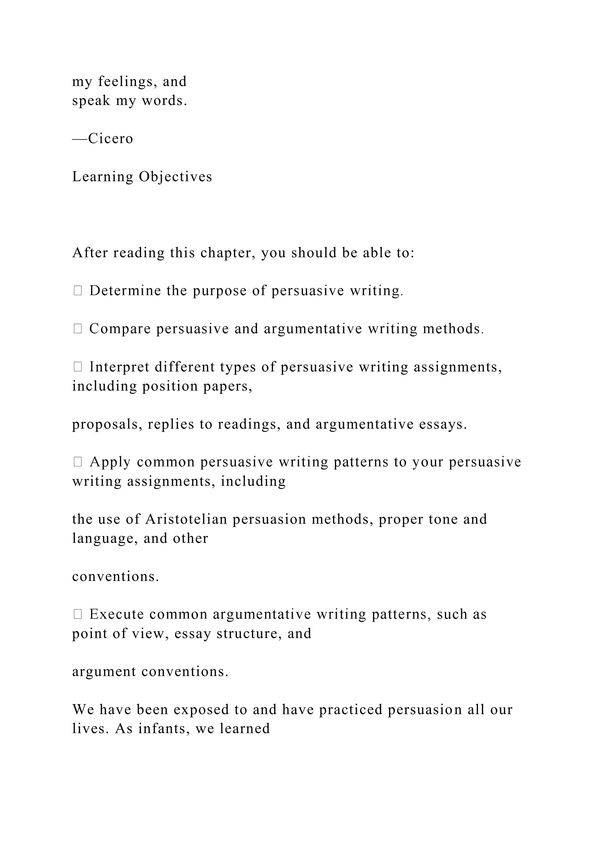my feelings, and
speak my words.
—Cicero
Learning Objectives
After reading this chapter, you should be able to:
nterpret different types of persuasive writing assignments,
including position papers,
proposals, replies to readings, and argumentative essays.
writing assignments, including
the use of Aristotelian persuasion methods, proper tone and
language, and other
conventions.
point of view, essay structure, and
argument conventions.
We have been exposed to and have practiced persuasion all our
lives. As infants, we learned
 
