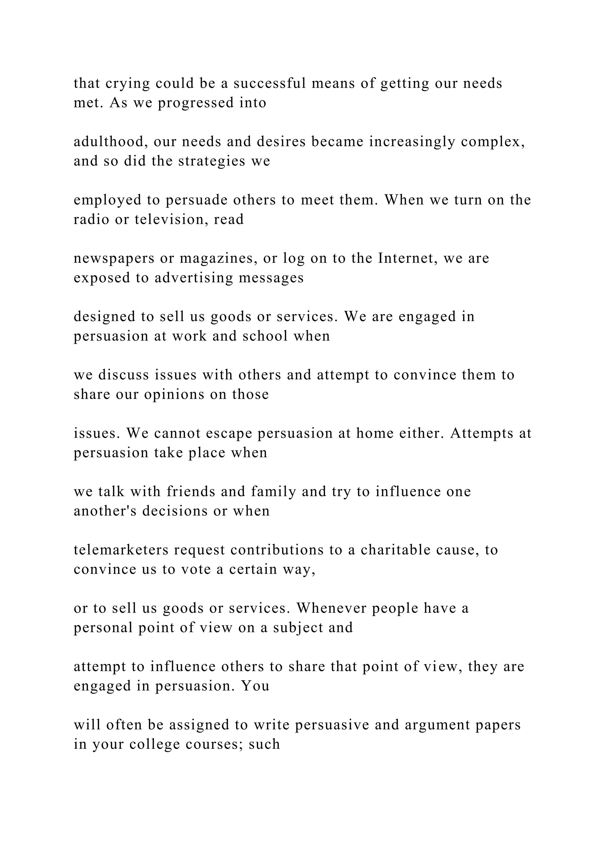 that crying could be a successful means of getting our needs
met. As we progressed into
adulthood, our needs and desires became increasingly complex,
and so did the strategies we
employed to persuade others to meet them. When we turn on the
radio or television, read
newspapers or magazines, or log on to the Internet, we are
exposed to advertising messages
designed to sell us goods or services. We are engaged in
persuasion at work and school when
we discuss issues with others and attempt to convince them to
share our opinions on those
issues. We cannot escape persuasion at home either. Attempts at
persuasion take place when
we talk with friends and family and try to influence one
another's decisions or when
telemarketers request contributions to a charitable cause, to
convince us to vote a certain way,
or to sell us goods or services. Whenever people have a
personal point of view on a subject and
attempt to influence others to share that point of view, they are
engaged in persuasion. You
will often be assigned to write persuasive and argument papers
in your college courses; such
 