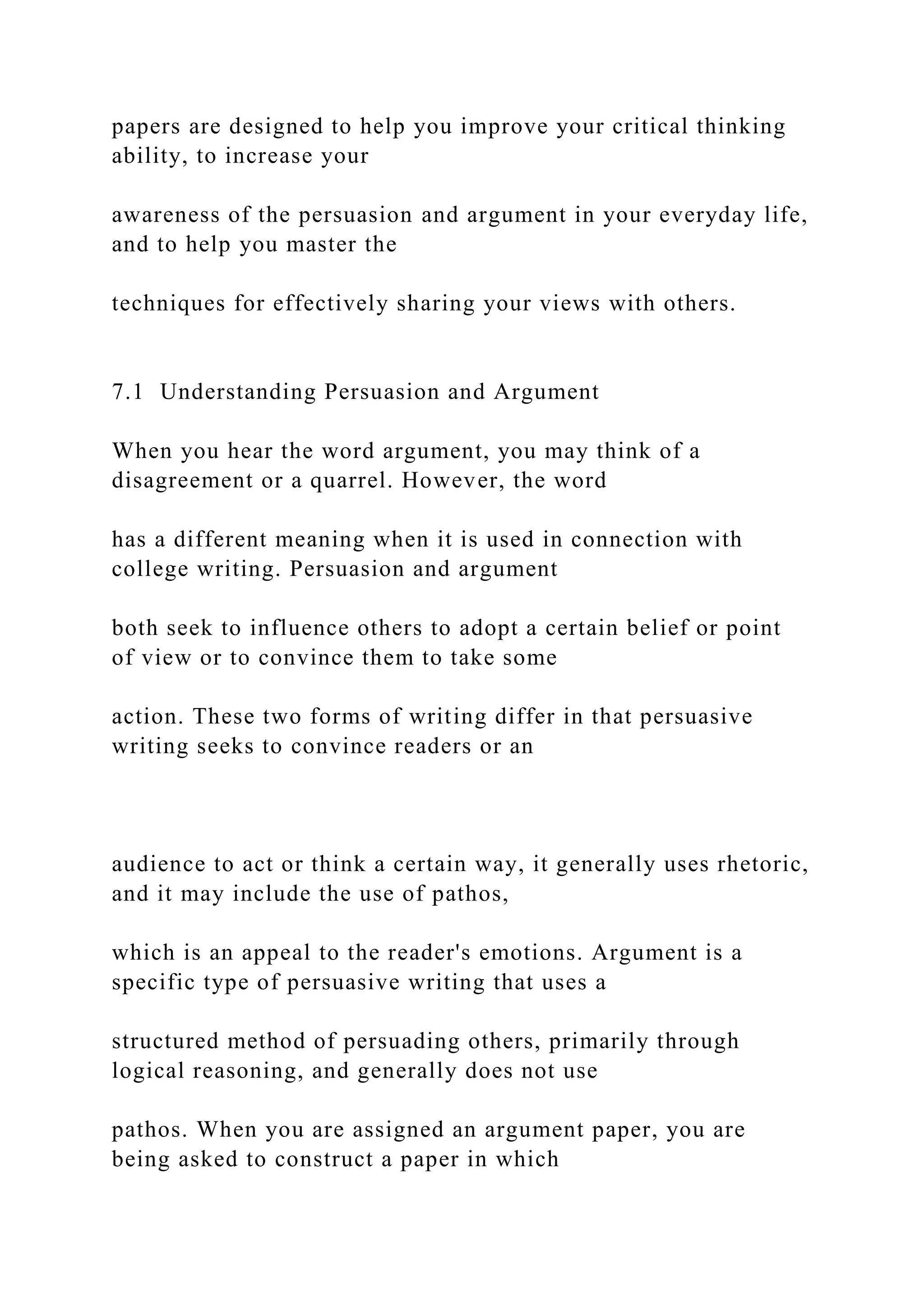 papers are designed to help you improve your critical thinking
ability, to increase your
awareness of the persuasion and argument in your everyday life,
and to help you master the
techniques for effectively sharing your views with others.
7.1 Understanding Persuasion and Argument
When you hear the word argument, you may think of a
disagreement or a quarrel. However, the word
has a different meaning when it is used in connection with
college writing. Persuasion and argument
both seek to influence others to adopt a certain belief or point
of view or to convince them to take some
action. These two forms of writing differ in that persuasive
writing seeks to convince readers or an
audience to act or think a certain way, it generally uses rhetoric,
and it may include the use of pathos,
which is an appeal to the reader's emotions. Argument is a
specific type of persuasive writing that uses a
structured method of persuading others, primarily through
logical reasoning, and generally does not use
pathos. When you are assigned an argument paper, you are
being asked to construct a paper in which
 