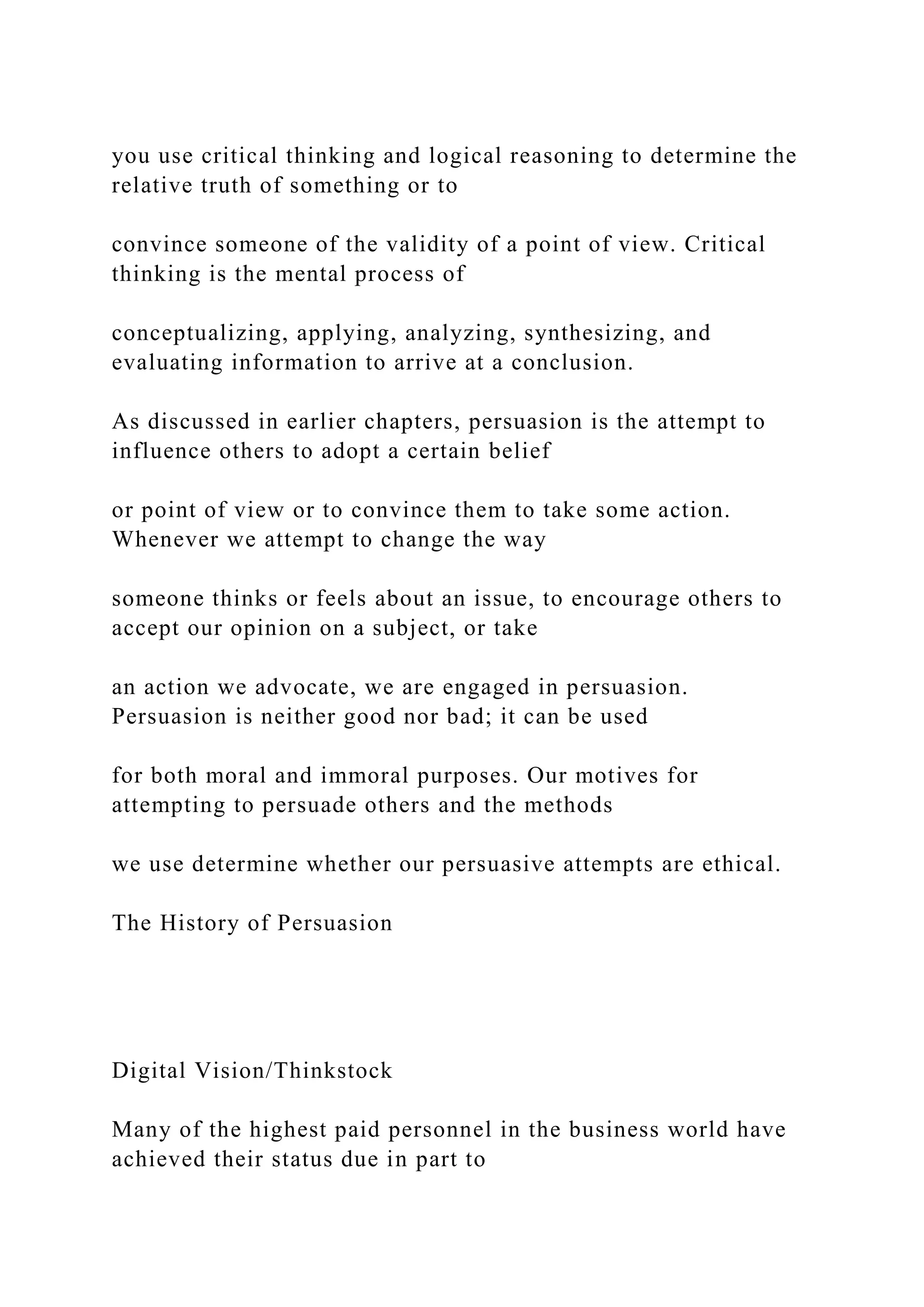 you use critical thinking and logical reasoning to determine the
relative truth of something or to
convince someone of the validity of a point of view. Critical
thinking is the mental process of
conceptualizing, applying, analyzing, synthesizing, and
evaluating information to arrive at a conclusion.
As discussed in earlier chapters, persuasion is the attempt to
influence others to adopt a certain belief
or point of view or to convince them to take some action.
Whenever we attempt to change the way
someone thinks or feels about an issue, to encourage others to
accept our opinion on a subject, or take
an action we advocate, we are engaged in persuasion.
Persuasion is neither good nor bad; it can be used
for both moral and immoral purposes. Our motives for
attempting to persuade others and the methods
we use determine whether our persuasive attempts are ethical.
The History of Persuasion
Digital Vision/Thinkstock
Many of the highest paid personnel in the business world have
achieved their status due in part to
 