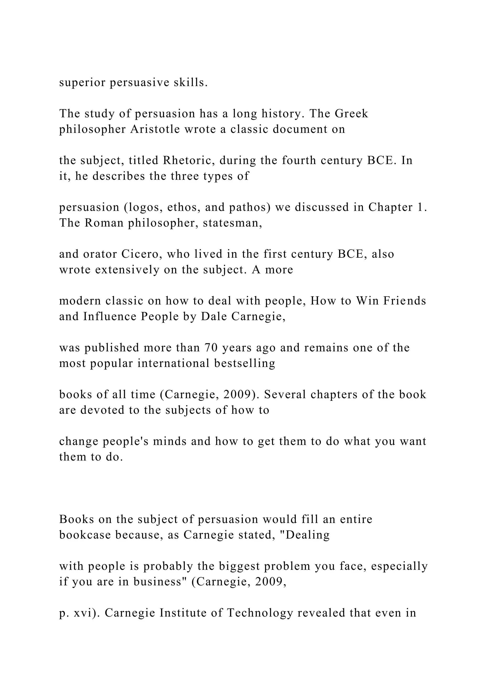 superior persuasive skills.
The study of persuasion has a long history. The Greek
philosopher Aristotle wrote a classic document on
the subject, titled Rhetoric, during the fourth century BCE. In
it, he describes the three types of
persuasion (logos, ethos, and pathos) we discussed in Chapter 1.
The Roman philosopher, statesman,
and orator Cicero, who lived in the first century BCE, also
wrote extensively on the subject. A more
modern classic on how to deal with people, How to Win Friends
and Influence People by Dale Carnegie,
was published more than 70 years ago and remains one of the
most popular international bestselling
books of all time (Carnegie, 2009). Several chapters of the book
are devoted to the subjects of how to
change people's minds and how to get them to do what you want
them to do.
Books on the subject of persuasion would fill an entire
bookcase because, as Carnegie stated, "Dealing
with people is probably the biggest problem you face, especially
if you are in business" (Carnegie, 2009,
p. xvi). Carnegie Institute of Technology revealed that even in
 