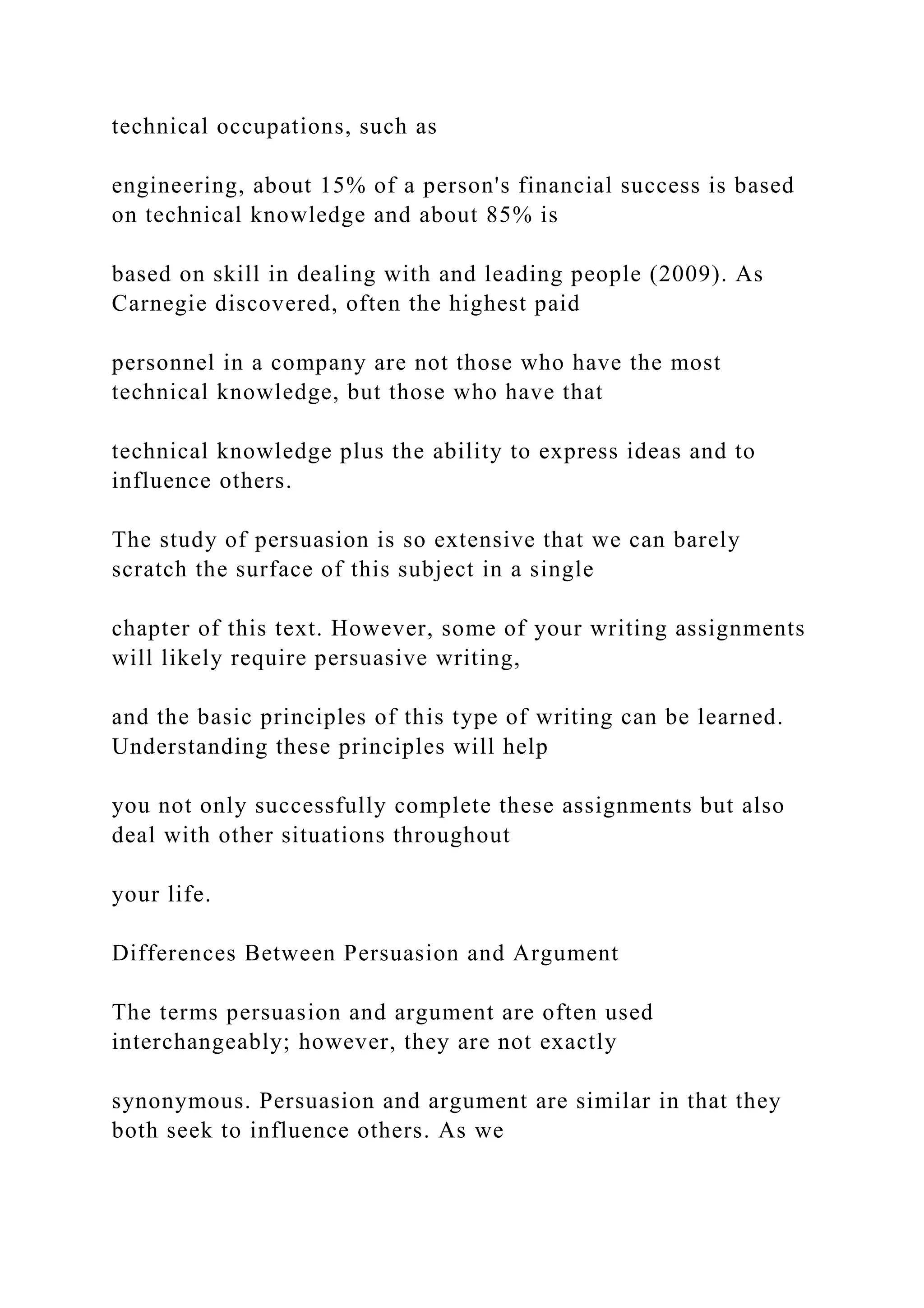 technical occupations, such as
engineering, about 15% of a person's financial success is based
on technical knowledge and about 85% is
based on skill in dealing with and leading people (2009). As
Carnegie discovered, often the highest paid
personnel in a company are not those who have the most
technical knowledge, but those who have that
technical knowledge plus the ability to express ideas and to
influence others.
The study of persuasion is so extensive that we can barely
scratch the surface of this subject in a single
chapter of this text. However, some of your writing assignments
will likely require persuasive writing,
and the basic principles of this type of writing can be learned.
Understanding these principles will help
you not only successfully complete these assignments but also
deal with other situations throughout
your life.
Differences Between Persuasion and Argument
The terms persuasion and argument are often used
interchangeably; however, they are not exactly
synonymous. Persuasion and argument are similar in that they
both seek to influence others. As we
 
