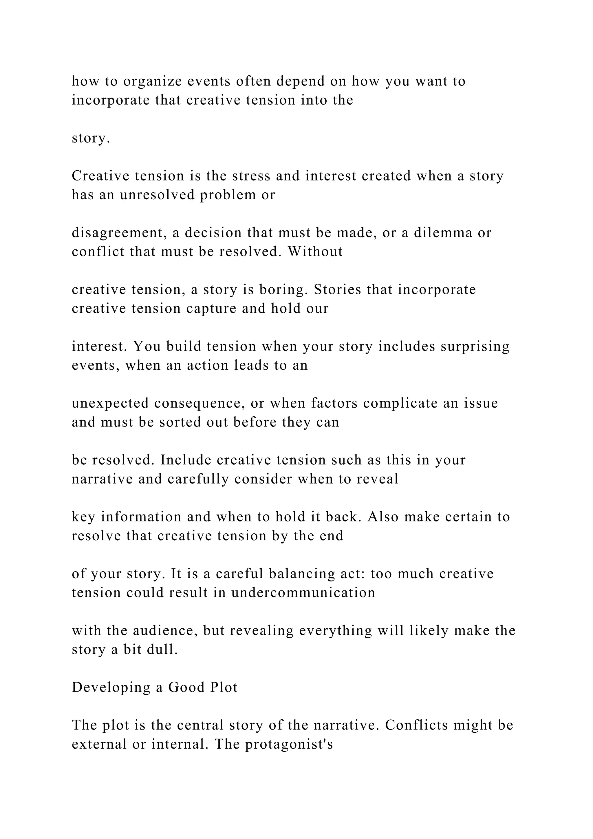how to organize events often depend on how you want to
incorporate that creative tension into the
story.
Creative tension is the stress and interest created when a story
has an unresolved problem or
disagreement, a decision that must be made, or a dilemma or
conflict that must be resolved. Without
creative tension, a story is boring. Stories that incorporate
creative tension capture and hold our
interest. You build tension when your story includes surprising
events, when an action leads to an
unexpected consequence, or when factors complicate an issue
and must be sorted out before they can
be resolved. Include creative tension such as this in your
narrative and carefully consider when to reveal
key information and when to hold it back. Also make certain to
resolve that creative tension by the end
of your story. It is a careful balancing act: too much creative
tension could result in undercommunication
with the audience, but revealing everything will likely make the
story a bit dull.
Developing a Good Plot
The plot is the central story of the narrative. Conflicts might be
external or internal. The protagonist's
 