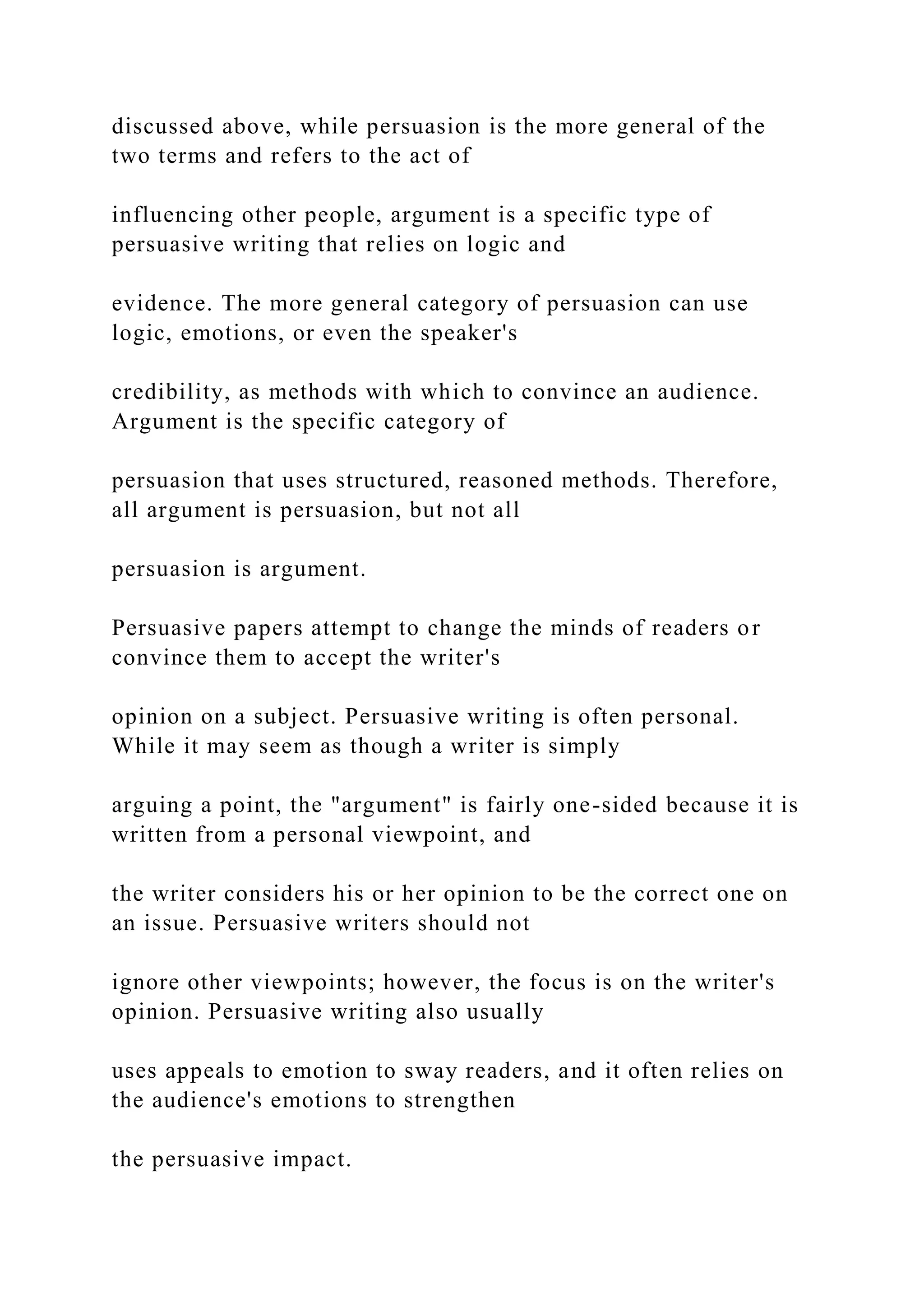 discussed above, while persuasion is the more general of the
two terms and refers to the act of
influencing other people, argument is a specific type of
persuasive writing that relies on logic and
evidence. The more general category of persuasion can use
logic, emotions, or even the speaker's
credibility, as methods with which to convince an audience.
Argument is the specific category of
persuasion that uses structured, reasoned methods. Therefore,
all argument is persuasion, but not all
persuasion is argument.
Persuasive papers attempt to change the minds of readers or
convince them to accept the writer's
opinion on a subject. Persuasive writing is often personal.
While it may seem as though a writer is simply
arguing a point, the "argument" is fairly one-sided because it is
written from a personal viewpoint, and
the writer considers his or her opinion to be the correct one on
an issue. Persuasive writers should not
ignore other viewpoints; however, the focus is on the writer's
opinion. Persuasive writing also usually
uses appeals to emotion to sway readers, and it often relies on
the audience's emotions to strengthen
the persuasive impact.
 