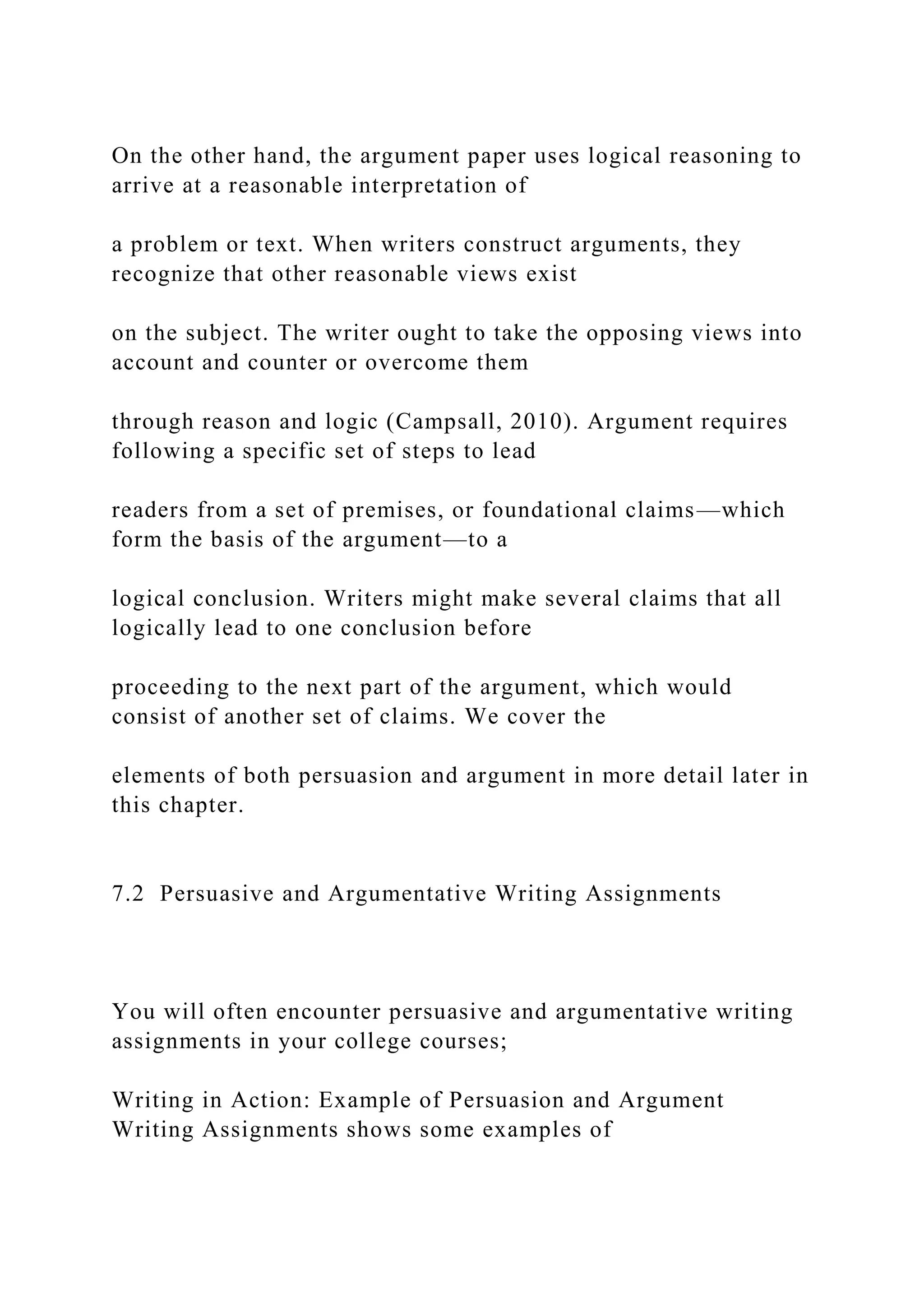 On the other hand, the argument paper uses logical reasoning to
arrive at a reasonable interpretation of
a problem or text. When writers construct arguments, they
recognize that other reasonable views exist
on the subject. The writer ought to take the opposing views into
account and counter or overcome them
through reason and logic (Campsall, 2010). Argument requires
following a specific set of steps to lead
readers from a set of premises, or foundational claims—which
form the basis of the argument—to a
logical conclusion. Writers might make several claims that all
logically lead to one conclusion before
proceeding to the next part of the argument, which would
consist of another set of claims. We cover the
elements of both persuasion and argument in more detail later in
this chapter.
7.2 Persuasive and Argumentative Writing Assignments
You will often encounter persuasive and argumentative writing
assignments in your college courses;
Writing in Action: Example of Persuasion and Argument
Writing Assignments shows some examples of
 