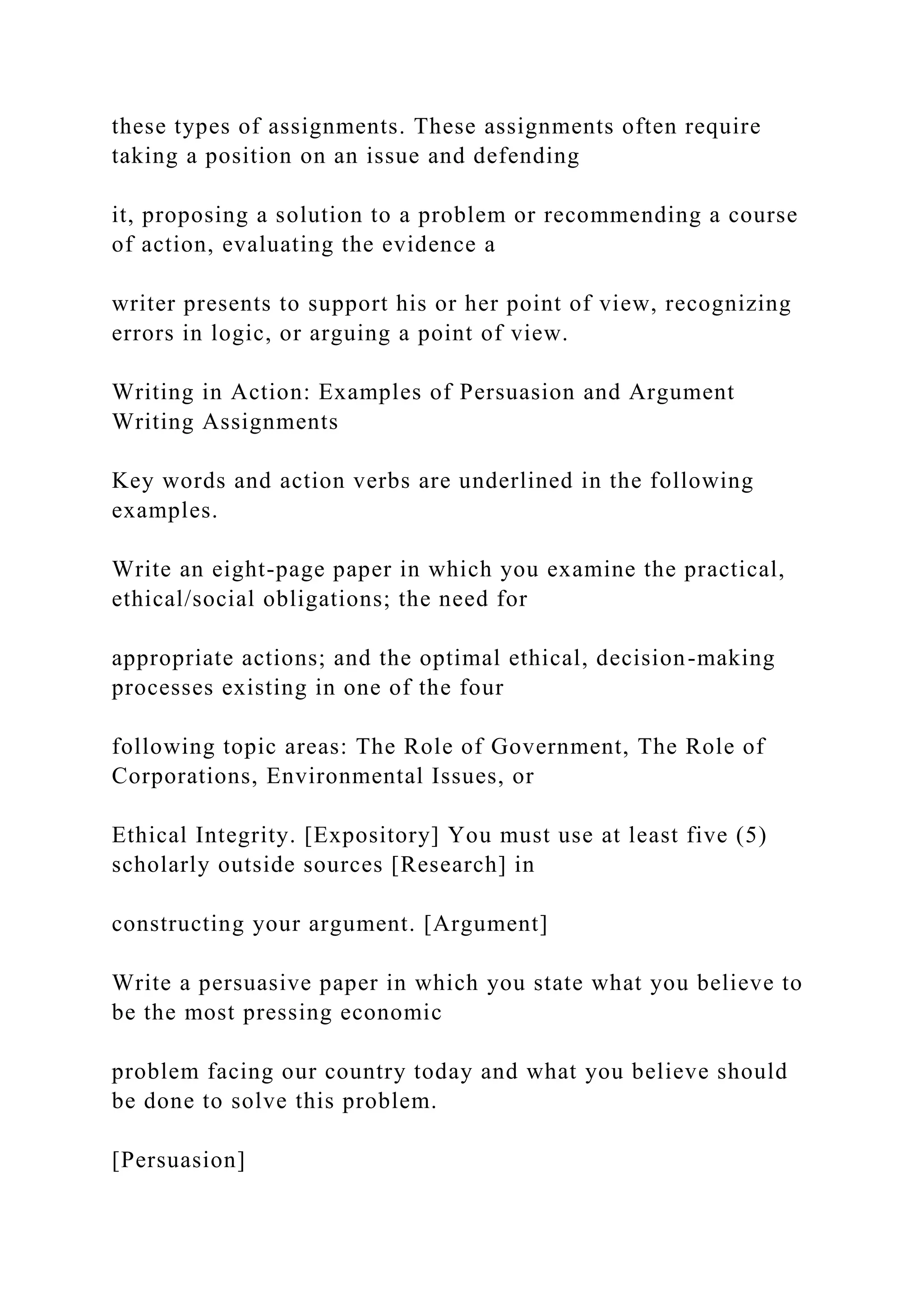 these types of assignments. These assignments often require
taking a position on an issue and defending
it, proposing a solution to a problem or recommending a course
of action, evaluating the evidence a
writer presents to support his or her point of view, recognizing
errors in logic, or arguing a point of view.
Writing in Action: Examples of Persuasion and Argument
Writing Assignments
Key words and action verbs are underlined in the following
examples.
Write an eight-page paper in which you examine the practical,
ethical/social obligations; the need for
appropriate actions; and the optimal ethical, decision-making
processes existing in one of the four
following topic areas: The Role of Government, The Role of
Corporations, Environmental Issues, or
Ethical Integrity. [Expository] You must use at least five (5)
scholarly outside sources [Research] in
constructing your argument. [Argument]
Write a persuasive paper in which you state what you believe to
be the most pressing economic
problem facing our country today and what you believe should
be done to solve this problem.
[Persuasion]
 