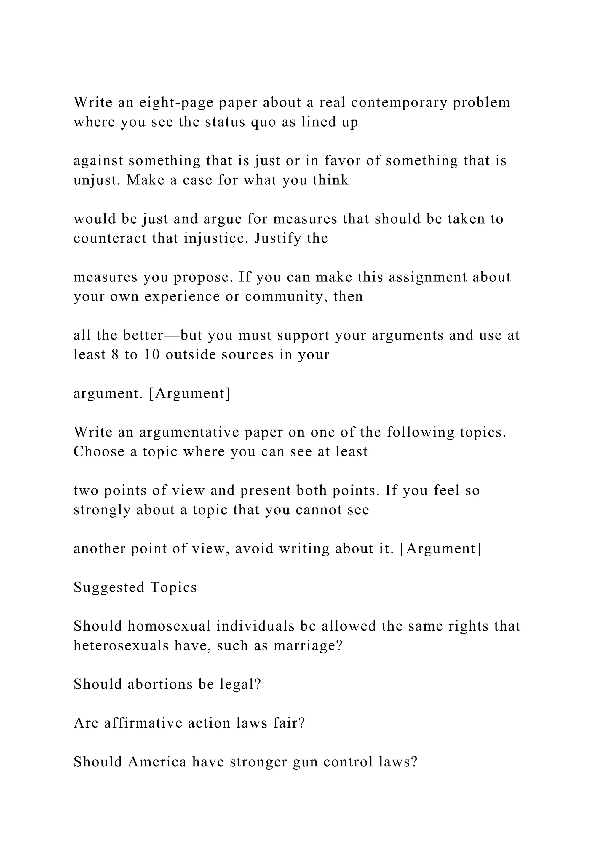 Write an eight-page paper about a real contemporary problem
where you see the status quo as lined up
against something that is just or in favor of something that is
unjust. Make a case for what you think
would be just and argue for measures that should be taken to
counteract that injustice. Justify the
measures you propose. If you can make this assignment about
your own experience or community, then
all the better—but you must support your arguments and use at
least 8 to 10 outside sources in your
argument. [Argument]
Write an argumentative paper on one of the following topics.
Choose a topic where you can see at least
two points of view and present both points. If you feel so
strongly about a topic that you cannot see
another point of view, avoid writing about it. [Argument]
Suggested Topics
Should homosexual individuals be allowed the same rights that
heterosexuals have, such as marriage?
Should abortions be legal?
Are affirmative action laws fair?
Should America have stronger gun control laws?
 