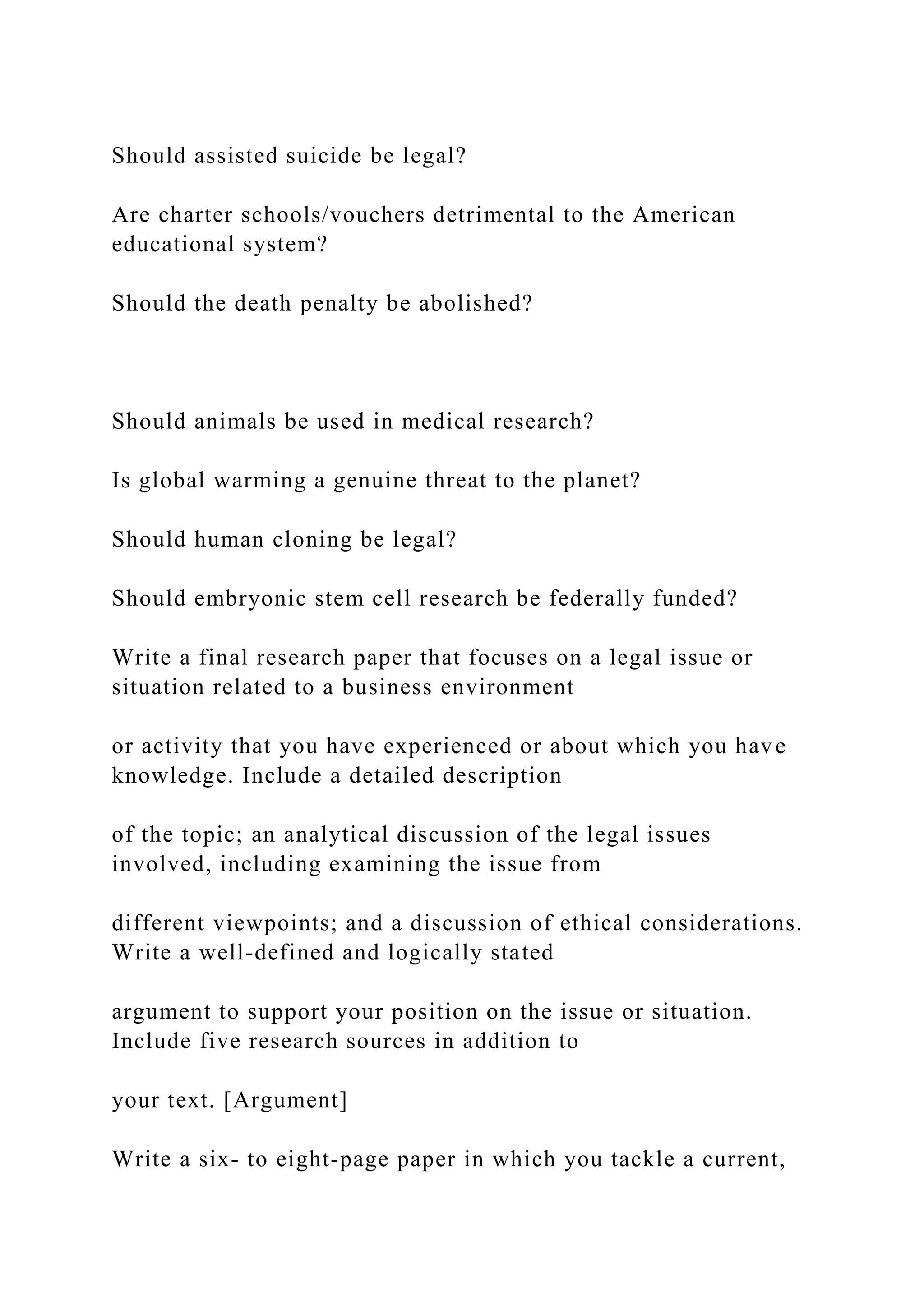 Should assisted suicide be legal?
Are charter schools/vouchers detrimental to the American
educational system?
Should the death penalty be abolished?
Should animals be used in medical research?
Is global warming a genuine threat to the planet?
Should human cloning be legal?
Should embryonic stem cell research be federally funded?
Write a final research paper that focuses on a legal issue or
situation related to a business environment
or activity that you have experienced or about which you have
knowledge. Include a detailed description
of the topic; an analytical discussion of the legal issues
involved, including examining the issue from
different viewpoints; and a discussion of ethical considerations.
Write a well-defined and logically stated
argument to support your position on the issue or situation.
Include five research sources in addition to
your text. [Argument]
Write a six- to eight-page paper in which you tackle a current,
 