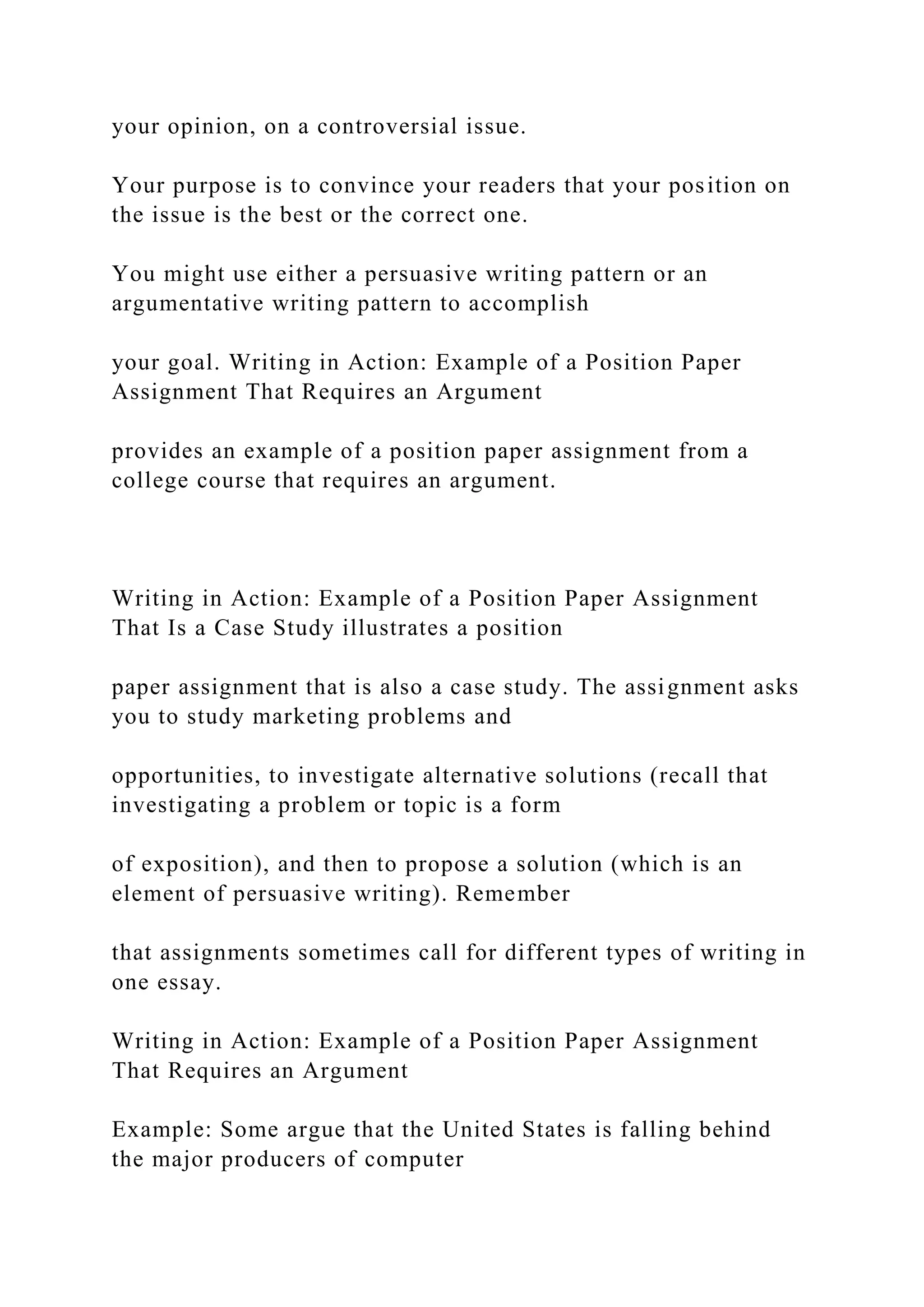 your opinion, on a controversial issue.
Your purpose is to convince your readers that your position on
the issue is the best or the correct one.
You might use either a persuasive writing pattern or an
argumentative writing pattern to accomplish
your goal. Writing in Action: Example of a Position Paper
Assignment That Requires an Argument
provides an example of a position paper assignment from a
college course that requires an argument.
Writing in Action: Example of a Position Paper Assignment
That Is a Case Study illustrates a position
paper assignment that is also a case study. The assignment asks
you to study marketing problems and
opportunities, to investigate alternative solutions (recall that
investigating a problem or topic is a form
of exposition), and then to propose a solution (which is an
element of persuasive writing). Remember
that assignments sometimes call for different types of writing in
one essay.
Writing in Action: Example of a Position Paper Assignment
That Requires an Argument
Example: Some argue that the United States is falling behind
the major producers of computer
 